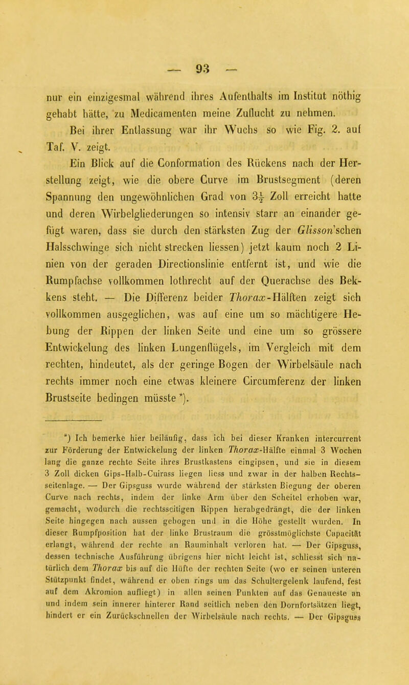 nur ein einzigesmal während ihres Aufenthalts im Institut nöthig gehabt hätte, zu Medicamenten meine Zuflucht zu nehmen. Bei ihrer Entlassung war ihr Wuchs so wie Fig. 2. auf Taf. V. zeigt. Ein Blick auf die Conformalion des Rückens nach der Her- stellung zeigt, wie die obere Curve im Brustsegment (deren Spannung den ungewöhnlichen Grad von 3£ Zoll erreicht hatte und deren Wirbelgliederungen so intensiv starr an einander ge- fügt waren, dass sie durch den stärksten Zug der Glisson'sehen Halsschwinge sich nichtstrecken Hessen) jetzt kaum noch 2 Li- nien von der geraden Directionslinie entfernt ist, und wie die Rumpfachse vollkommen lothrecht auf der Querachse des Bek- kens steht. — Die Differenz beider Thorax-Hälften zeigt sich vollkommen ausgeglichen, was auf eine um so mächtigere He- bung der Rippen der linken Seite und eine um so grössere Entwickelung des linken Lungenflügels, im Vergleich mit dem rechten, hindeutet, als der geringe Bogen der Wirbelsäule nach rechts immer noch eine etwas kleinere Circumferenz der linken Brustseite bedingen müsste *). *) Ich bemerke hier beiläufig, dass ich bei dieser Kranken intercurrent zur Förderung der Entwickelung der linken Thorax-\\&\he einmal 3 Wochen lang die ganze rechte Seite ihres Brustkastens eingipsen, und sie in diesem 3 Zoll dicken Gips-Halb-Cuirass liegen liess und zwar in der halben Rechts- seitenlage. — Der Gipsguss wurde während der stärksten Biegung der oberen Curve nach rechts, indem der linke Arm über den Scheitel erhoben war, gemacht, wodurch die rechtsseitigen Rippen herabgedrängt, die der linken Seite hingegen nach aussen gebogen und in die Höhe gestellt wurden. In dieser Rumpfposilion hat der linke Brustraum die grösstmöglichste Capacität erlangt, während der rechte an Rauminhalt verloren hat. — Der Gipsguss, dessen technische Ausführung übrigens hier nicht leicht ist, schliesst sich na- türlich dem Thorax bis auf die Hüfte der rechten Seite (wo er seinen unteren Stützpunkt findet, während er oben rings um das Schultergelenk laufend, fest auf dem Akromion aufliegt) in allen seinen Punkten auf das Genaueste an und indem sein innerer hinterer Rand seitlich neben den Dornfortsätzen liegt, hindert er ein Zurückschnellen der Wirbelsäule nach rechts. — Der Gipsguss