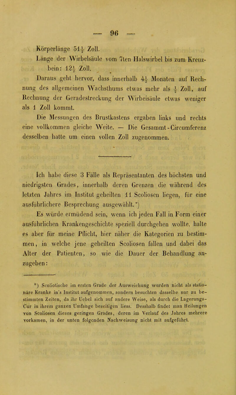 Körperlänge 51| Zoll. Länge der Wirbelsäule vom 7ten Halswirbel bis zum Kreuz- bein: 12i Zoll. Daraus geht hervor, dass innerhalb 4-i- Monaten auf Rech- nung des allgemeinen Wachsthums etwas mehr als ~ Zoll, auf Rechnung der Geradestreckung der Wirbeisäule etwas weniger als 1 Zoll kommt. Die Messungen des Brustkastens ergaben links und rechts eine vollkommen gleiche Weite. — Die Gesammt-Circumferenz desselben hatte um einen vollen Zoll zugenommen. ich habe diese 3 Fälle als Repräsentanten des höchsten und niedrigsten Grades, innerhalb deren Grenzen die während des letzten Jahres im Institut geheilten 11 Scoliosen liegen, für eine ausführlichere Besprechung ausgewählt. *) Es würde ermüdend sein, wenn ich jeden Fall in Form einer ausführlichen Krankengeschichte speziell durchgehen wollte, halte es aber für meine Pflicht, hier näher die Kategorien zu bestim- men, in welche jene geheilten Scoliosen fallen und dabei das Alter der Patienten, so wie die Dauer der Behandlung an- zugeben : tt) Scoliotische im ersten Grade der Ausweichung wurden nicht als statio- näre Kranke in’s Institut aufgenommen, sondern besuchten dasselbe nur zu be- stimmten Zeiten, da ihr Uebel sich auf andere Weise, als durch die Lagerungs- Cur in ihrem ganzen Umfange beseitigen liess. Desshalb findet man Heilungen von Scoliosen dieses geringen Grades, deren im Verlauf des Jahres mehrere yorkamen, in der unten folgenden Nachweisung nicht mit aufgeführt.