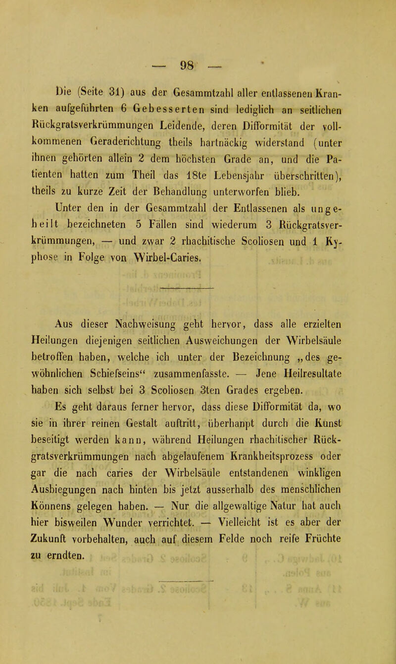 Die (Seite 31) aus der Gesammtzahl aller entlassenen Kran- ken aulgeliihrten 6 Gebesserten sind lediglich an seitlichen Rückgratsverkrümmungen Leidende, deren Diff'ormität der voll- kommenen Geraderichtung theils hartnäckig widerstand (unter ihnen gehörten allein 2 dem höchsten Grade an, und die Pa- tienten hatten zum Theil das 18te Lebensjahr überschritten), theils zu kurze Zeit der Behandlung unterworfen blieb. Unter den in der Gesammtzahl der Entlassenen als unge- heilt bezeichneten 5 Fällen sind wiederum 3 Rückgratsver- kriimmungen, — und zwar 2 rhachitische Scoliosen und 1 Ky- phose in Folge von Wirbel-Caries. Aus dieser Nachweisung geht hervor, dass alle erzielten Heilungen diejenigen seitlichen Ausweichungen der Wirbelsäule betroffen haben, welche ich unter der Bezeichnung „des ge- wöhnlichen Schiefseins“ zusammenfasste. — Jene Heilresultate haben sich selbst bei 3 Scoliosen 3ten Grades ergeben. Es geht daraus ferner hervor, dass diese Difformität da, wo sie in ihrer reinen Gestalt auftritt, überhaupt durch die Kunst beseitigt werden kann, während Heilungen rhachitischer Rück- gratsverkrümmungen nach abgelaufenem Krankheitsprozess oder gar die nach caries der Wirbelsäule entstandenen winkligen Ausbiegungen nach hinten bis jetzt ausserhalb des menschlichen Könnens gelegen haben. — Nur die allgewaltige Natur hat auch hier bisweilen Wunder verrichtet. — Vielleicht ist es aber der Zukunft Vorbehalten, auch auf diesem Felde noch reife Früchte zu erndten.