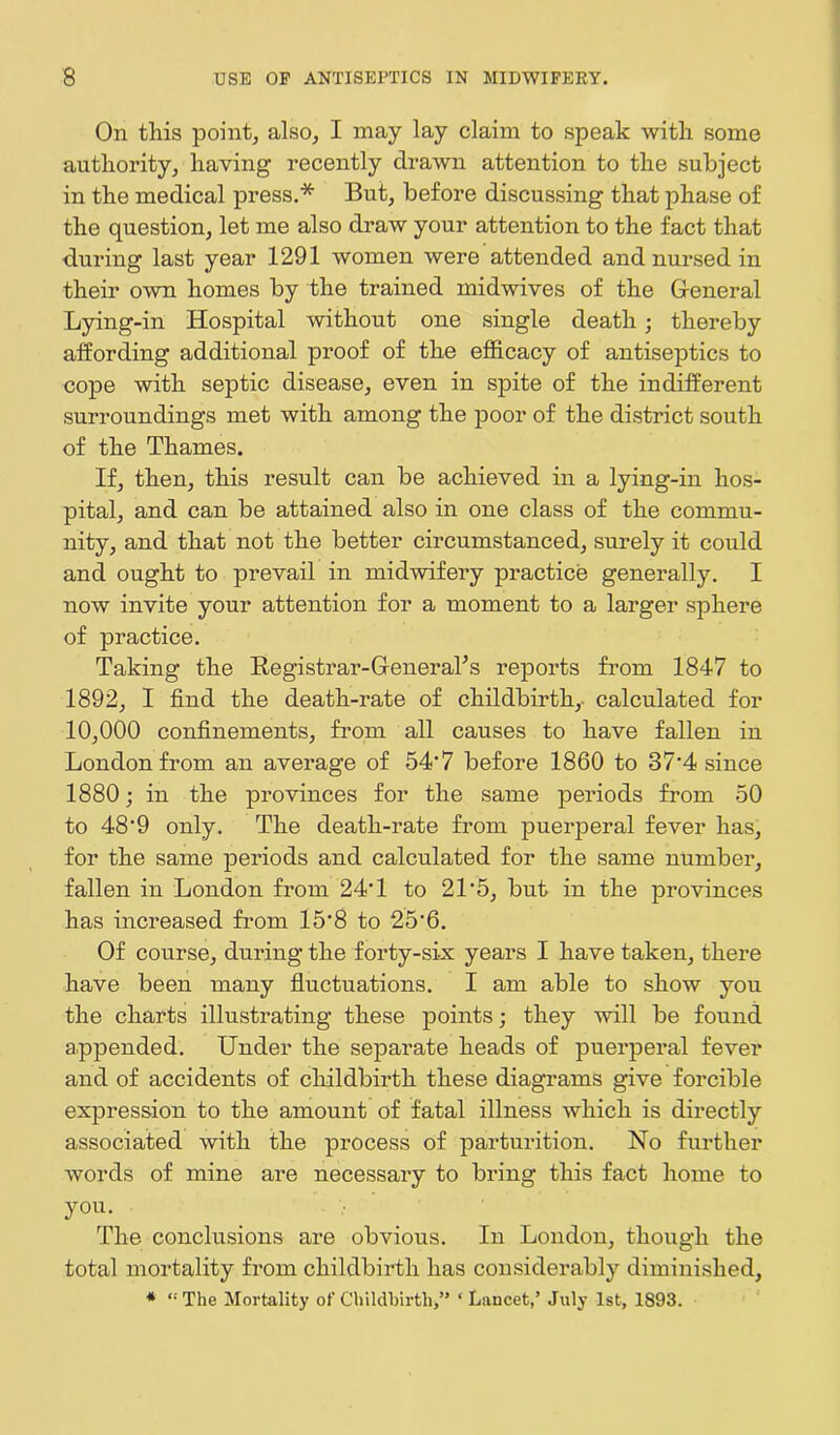 On this point, also, I may lay claim to speak with some authority, having recently drawn attention to the subject in the medical press.* But, before discussing that phase of the question, let me also draw your attention to the fact that during last year 1291 women were attended and nursed in their own homes by the trained midwives of the General Lying-in Hospital without one single death; thereby affording additional proof of the efficacy of antiseptics to cope with septic disease, even in spite of the indifferent surroundings met with among the poor of the district south of the Thames. If, then, this result can be achieved in a lying-in hos- pital, and can be attained also in one class of the commu- nity, and that not the better circumstanced, surely it could and ought to prevail in midwifery practice generally. I now invite your attention for a moment to a larger sphere of practice. Taking the Registrar-General’s reports from 1847 to 1892, I find the death-rate of childbirth,, calculated for 10,000 confinements, from all causes to have fallen in London from an average of 54’7 before 1860 to 37'4 since 1880; in the provinces for the same periods from 50 to 48'9 only. The death-rate from puerperal fever lias, for the same periods and calculated for the same number, fallen in London from 24T to 21 5, but in the provinces has increased from 15‘8 to 25’6. Of course, during the forty-six years I have taken, there have been many fluctuations. I am able to show you the charts illustrating these points; they will be found appended. Under the separate heads of puerperal fever and of accidents of childbirth these diagrams give forcible expression to the amount of fatal illness which is directly associated with the process of parturition. No further words of mine are necessary to bring this fact home to you. The conclusions are obvious. In London, though the total mortality from childbirth has considerably diminished, * “The Mortality of Childbirth,” ‘ Lancet,’ July 1st, 1893.