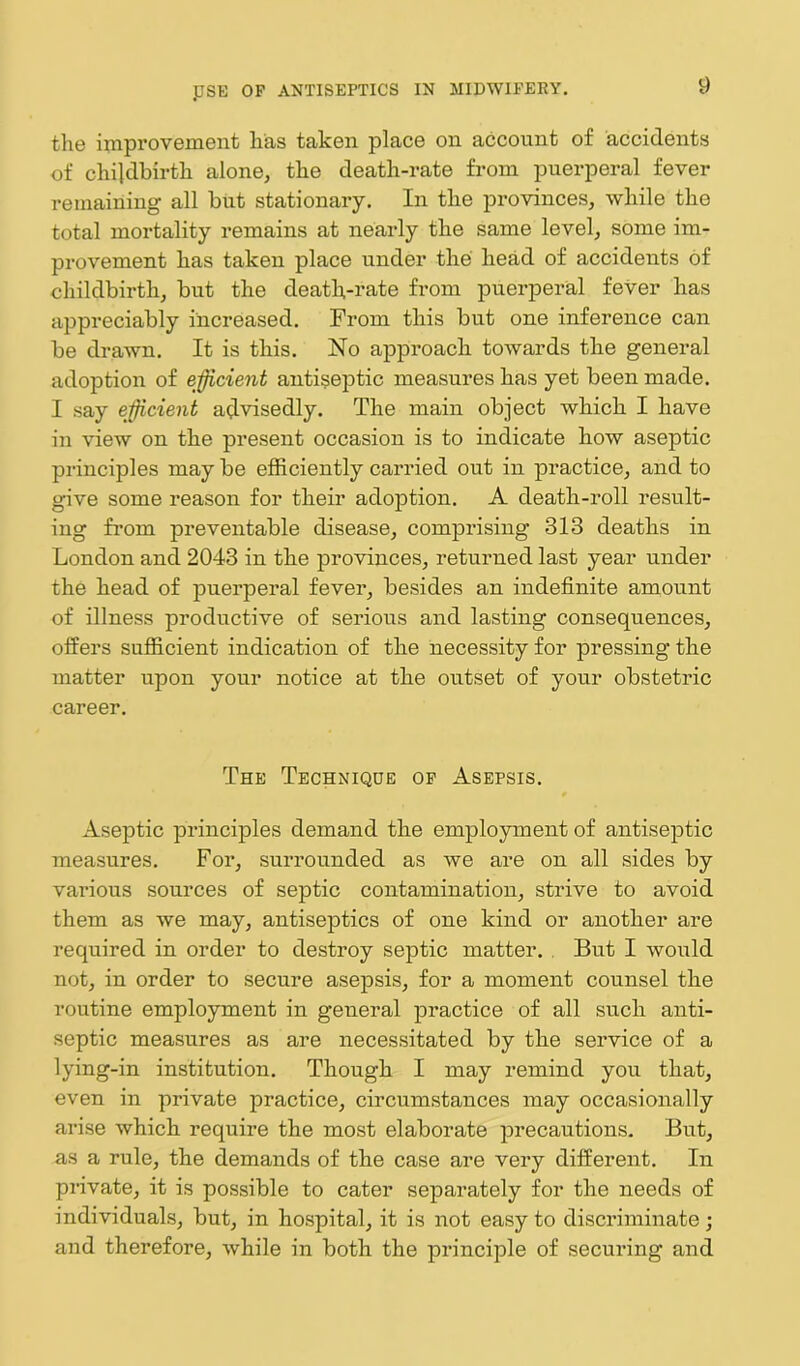 the improvement has taken place on account of accidents of childbirth alone, the death-rate from puerperal fever remaining all but stationary. In the provinces, while the total mortality remains at nearly the same level, some im- provement has taken place under the head of accidents of childbirth, but the death-rate from puerperal fever has appreciably increased. From this but one inference can be drawn. It is this. No approach towards the general adoption of efficient antiseptic measures has yet been made. I say efficient advisedly. The main object which I have in view on the present occasion is to indicate how aseptic principles may be efficiently carried out in practice, and to give some reason for their adoption. A death-roll result- ing from preventable disease, comprising 313 deaths in London and 2043 in the provinces, returned last year under the head of puerperal fever, besides an indefinite amount of illness productive of serious and lasting consequences, offers sufficient indication of the necessity for pressing the matter upon your notice at the outset of your obstetric career. The Technique of Asepsis. Aseptic principles demand the employment of antiseptic measures. For, surrounded as we are on all sides by various sources of septic contamination, strive to avoid them as we may, antiseptics of one kind or another are required in order to destroy septic matter. But I would not, in order to secure asepsis, for a moment counsel the routine employment in general practice of all such anti- septic measures as are necessitated by the service of a lying-in institution. Though I may remind you that, even in private practice, circumstances may occasionally arise which require the most elaborate precautions. But, as a rule, the demands of the case are very different. In private, it is possible to cater separately for the needs of individuals, but, in hospital, it is not easy to discriminate; and therefore, while in both the principle of securing and