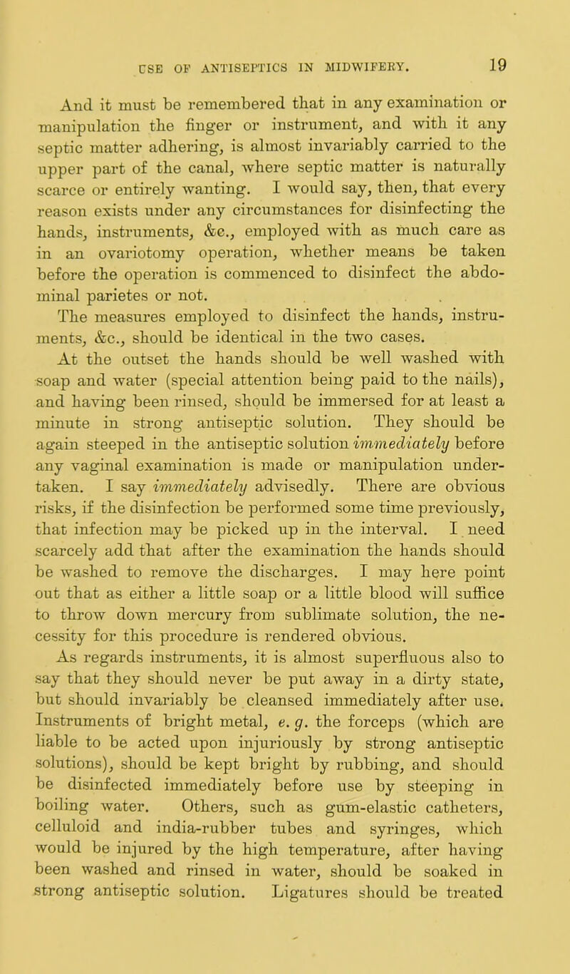 And it must be remembered that in any examination or manipulation the finger or instrument, and with it any septic matter adhering, is almost invariably carried to the upper part of the canal, where septic matter is naturally scarce or entirely wanting. I would say, then, that every reason exists under any circumstances for disinfecting the hands, instruments, &c., employed with as much care as in an ovariotomy operation, whether means be taken before the operation is commenced to disinfect the abdo- minal parietes or not. The measures employed to disinfect the hands, instru- ments, &c., should be identical in the two cases. At the outset the hands should be well washed with •soap and water (special attention being paid to the nails), and having been rinsed, should be immersed for at least a minute in strong antiseptic solution. They should be again steeped in the antiseptic solution immediately before any vaginal examination is made or manipulation under- taken. I say immediately advisedly. There are obvious risks, if the disinfection be performed some time previously, that infection may be picked up in the interval. I need scarcely add that after the examination the hands should be washed to remove the discharges. I may here point out that as either a little soap or a little blood will suffice to throw down mercury from sublimate solution, the ne- cessity for this procedure is rendered obvious. As regards instruments, it is almost superfluous also to say that they should never be put away in a dirty state, but should invariably be cleansed immediately after use. Instruments of bright metal, e. g. the forceps (which are liable to be acted upon injuriously by strong antiseptic solutions), should be kept bright by rubbing, and should be disinfected immediately before use by steeping in boiling water. Others, such as gum-elastic catheters, celluloid and india-rubber tubes and syringes, which would be injured by the high temperature, after having been washed and rinsed in water, should be soaked in strong antiseptic solution. Ligatures should be treated