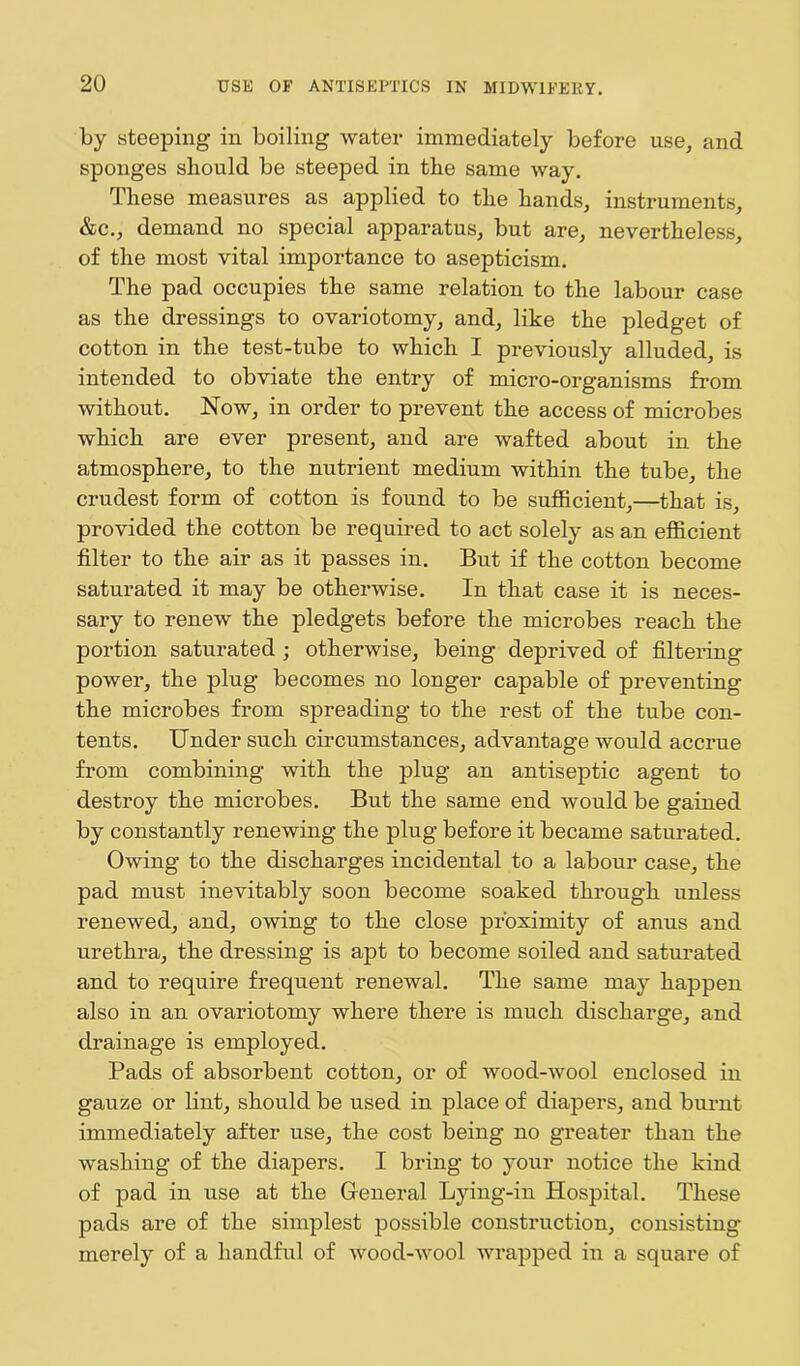 by steeping in boiling water immediately before use, and sponges should be steeped in the same way. These measures as applied to the hands, instruments, &c., demand no special apparatus, but are, nevertheless, of the most vital importance to asepticism. The pad occupies the same relation to the labour case as the dressings to ovariotomy, and, like the pledget of cotton in the test-tube to which I previously alluded, is intended to obviate the entry of micro-organisms from without. Now, in order to prevent the access of microbes which are ever present, and are wafted about in the atmosphere, to the nutrient medium within the tube, the crudest form of cotton is found to be sufficient,—that is, provided the cotton be required to act solely as an efficient filter to the air as it passes in. But if the cotton become saturated it may be otherwise. In that case it is neces- sary to renew the pledgets before the microbes reach the portion saturated ; otherwise, being deprived of filtering power, the plug becomes no longer capable of preventing the microbes from spreading to the rest of the tube con- tents. Under such circumstances, advantage would accrue from combining with the plug an antiseptic agent to destroy the microbes. But the same end would be gained by constantly renewing the plug before it became saturated. Owing to the discharges incidental to a labour case, the pad must inevitably soon become soaked through unless renewed, and, owing to the close proximity of anus and urethra, the dressing is apt to become soiled and saturated and to require frequent renewal. The same may happen also in an ovariotomy where there is much discharge, and drainage is employed. Pads of absorbent cotton, or of wood-wool enclosed in gauze or lint, should be used in place of diapers, and burnt immediately after use, the cost being no greater than the wmshing of the diapers. I bring to your notice the kind of pad in use at the General Lying-in Hospital. These pads are of the simplest possible construction, consisting merely of a handful of wood-wool wrapped in a square of