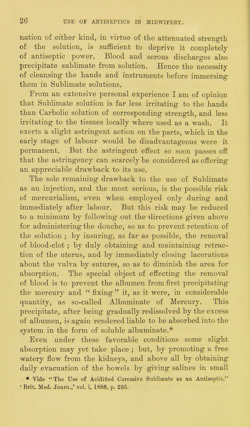 nation of either kind, in virtue of the attenuated strength of the solution, is sufficient to deprive it completely of antiseptic power. Blood and serous discharges also precipitate sublimate from solution. Hence the necessity of cleansing the hands and instruments before immersing them in Sublimate solutions. From an extensive personal experience I am of opinion that Sublimate solution is far less irritating to the hands than Carbolic solution of corresponding strength, and less irritating to the tissues locally where used as a wash. It exerts a slight astringent action on the parts, which in the early stage of labour would be disadvantageous were it permanent. But the astringent effect so soon passes off that the astringency can scarcely be considered as offering an appreciable drawback to its use. The sole remaining drawback to the use of Sublimate as an injection, and the most serious, is the possible risk of mercurialism, even when employed only during and immediately after labour. But this risk may be reduced to a minimum by following out the 'directions given above for administering the douche, so as to prevent retention of the solution j by insuring, as far as possible, the removal of blood-clot ; by duly obtaining and maintaining retrac- tion of the uterus, and by immediately closing lacerations about the vulva by sutures, so as to diminish the area for absorption. The special object of effecting the removal of blood is to prevent the albumen from first precipitating the mercury and “ fixing ” it, as it were, in considerable quantity, as so-called Albuminate of Mercury. This precipitate, after being gradually redissolved by the excess of albumen, is again rendered liable to be absorbed into the system in the form of soluble albuminate.* Even under these favorable conditions some slight absorption may yet take place ; but, by promoting a free watery flow from the kidneys, and above all by obtaining daily evacuation of the bowels by giving salines in small * Vide “ The Use of Acidified Corrosive Sublimate as an Antiseptic/' * Brit. Med. Journ./ vol. i, 1888, p. 295.