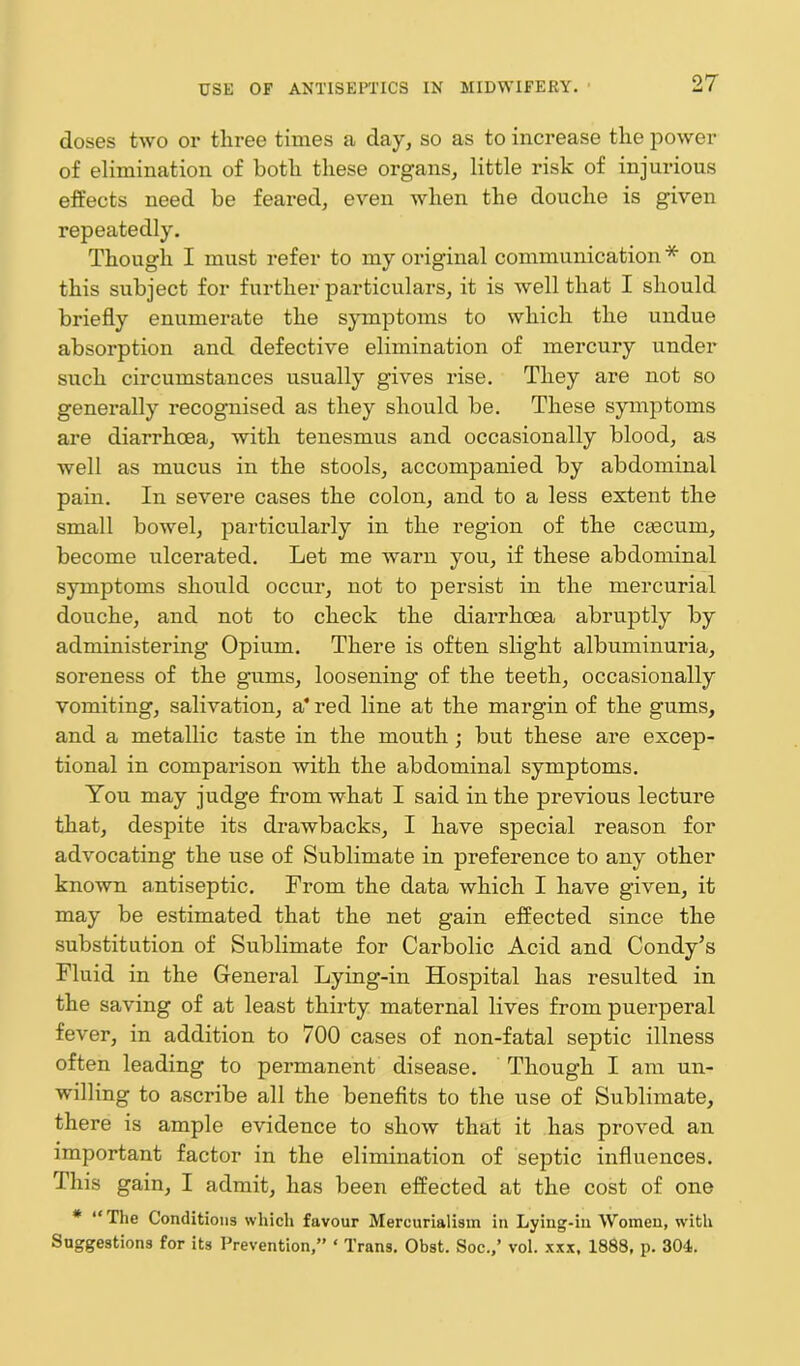 doses two or tliree times a day, so as to increase tlie power of elimination of both these organs, little risk of injurious effects need be feared, even when the douche is given repeatedly. Though I must refer to my original communication * on this subject for further particulars, it is well that I should briefly enumerate the symptoms to which the undue absorption and defective elimination of mercury under such circumstances usually gives rise. They are not so generally recognised as they should be. These symptoms are diarrhoea, with tenesmus and occasionally blood, as well as mucus in the stools, accompanied by abdominal pain. In severe cases the colon, and to a less extent the small bowel, particularly in the region of the caecum, become ulcerated. Let me warn you, if these abdominal symptoms should occur, not to persist in the mercurial douche, and not to check the diarrhoea abruptly by administering Opium. There is often slight albuminuria, soreness of the gums, loosening of the teeth, occasionally vomiting, salivation, a* red line at the margin of the gums, and a metallic taste in the mouth ; but these are excep- tional in comparison with the abdominal symptoms. You may judge from what I said in the previous lecture that, despite its drawbacks, I have special reason for advocating the use of Sublimate in preference to any other known antiseptic. From the data which I have given, it may be estimated that the net gain effected since the substitution of Sublimate for Carbolic Acid and Condy’s Fluid in the General Lying-in Hospital has resulted in the saving of at least thirty maternal lives from puerperal fever, in addition to 700 cases of non-fatal septic illness often leading to permanent disease. Though I am un- willing to ascribe all the benefits to the use of Sublimate, there is ample evidence to show that it has proved an important factor in the elimination of septic influences. This gain, I admit, has been effected at the cost of one * “The Conditions which favour Mercurialism in Lying-in Women, with Suggestions for its Prevention,” ‘ Trans. Obst. Soc.,’ vol. xxx, 1888, p. 304.