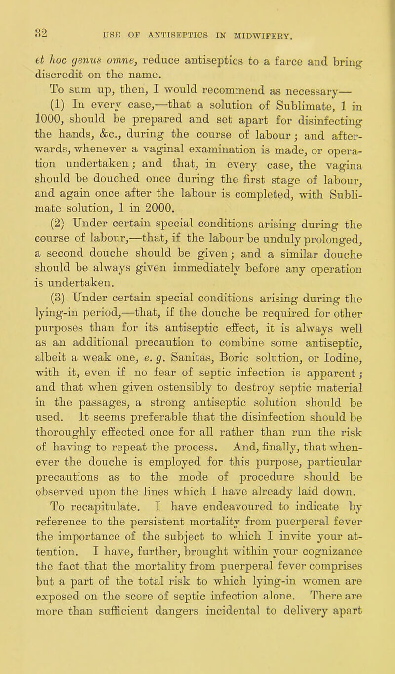 et hue genus omne, reduce antiseptics to a farce and bring discredit on tlie name. To sum up, then, I would recommend as necessary— (1) In every case,—that a solution of Sublimate, 1 in 1000, should be prepared and set apart for disinfecting the hands, &c., during the course of labour; and after- wards, whenever a vaginal examination is made, or opera- tion undertaken; and that, in every case, the vagina should be douched once during the first stage of labour, and again once after the labour is completed, with Subli- mate solution, 1 in 2000. (2) Under certain special conditions arising during the course of labour,—that, if the labour be unduly prolonged, a second douche should be given; and a similar douche should be always given immediately before any operation is undertaken. (3) Under certain special conditions arising during the lying-in period,—that, if the douche be required for other purposes than for its antiseptic effect, it is always well as an additional precaution to combine some antiseptic, albeit a weak one, e. g. Sanitas, Boric solution, or Iodine, with it, even if no fear of septic infection is apparent ; and that when given ostensibly to destroy septic material in the passages, a strong antiseptic solution should be used. It seems preferable that the disinfection should be thoroughly effected once for all rather than run the risk of having to repeat the process. And, finally, that when- ever the douche is employed for this purpose, particular precautions as to the mode of procedure should be observed upon the lines which I have already laid down. To recapitulate. I have endeavoured to indicate by reference to the persistent mortality from puerperal fever the importance of the subject to which I invite your at- tention. I have, further, brought within your cognizance the fact that the mortality from puerperal fever comprises but a part of the total risk to which lying-in women are exposed on the score of septic infection alone. There are more than sufficient dangers incidental to delivery apart