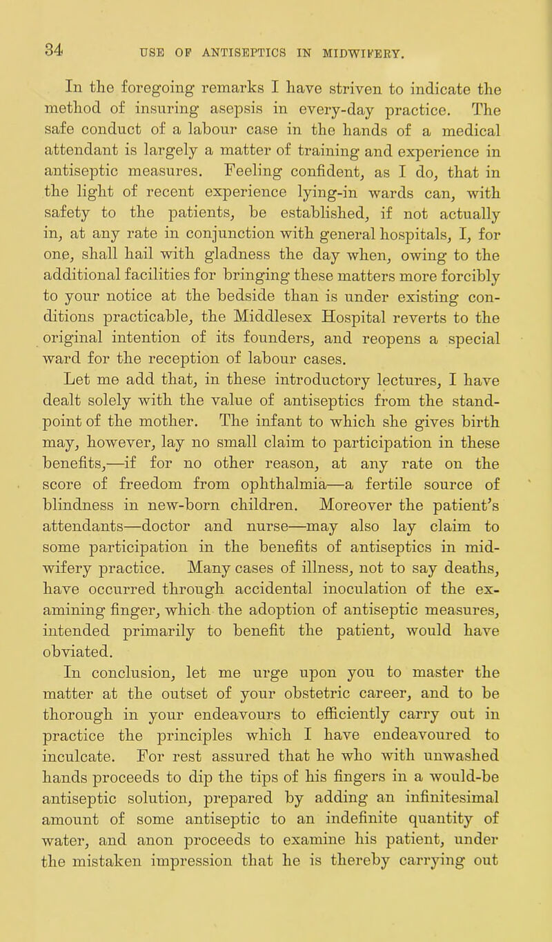 In the foregoing' remarks I have striven to indicate the method of insuring asepsis in every-day practice. The safe conduct of a labour case in the hands of a medical attendant is largely a matter of training and experience in antiseptic measures. Feeling confident, as I do, that in the light of recent experience lying-in wards can, with safety to the patients, be established, if not actually in, at any rate in conjunction with general hospitals, I, for one, shall hail with gladness the day when, owing to the additional facilities for bringing these matters more forcibly to your notice at the bedside than is under existing con- ditions practicable, the Middlesex Hospital reverts to the original intention of its founders, and reopens a special ward for the reception of labour cases. Let me add that, in these introductory lectures, I have dealt solely with the value of antiseptics from the stand- point of the mother. The infant to which she gives birth may, however, lay no small claim to participation in these benefits,—if for no other reason, at any rate on the score of freedom from ophthalmia—a fertile source of blindness in new-born children. Moreover the patient's attendants—doctor and nurse—may also lay claim to some participation in the benefits of antiseptics in mid- wifery practice. Many cases of illness, not to say deaths, have occurred through accidental inoculation of the ex- amining finger, which the adoption of antiseptic measures, intended primarily to benefit the patient, would have obviated. In conclusion, let me urge upon you to master the matter at the outset of your obstetric career, and to be thorough in your endeavours to efficiently carry out in practice the principles which I have endeavoured to inculcate. For rest assured that he who with unwashed hands proceeds to dip the tips of his fingers in a would-be antiseptic solution, prepared by adding an infinitesimal amount of some antiseptic to an indefinite quantity of water, and anon proceeds to examine his patient, under the mistaken impression that he is thereby carrying out