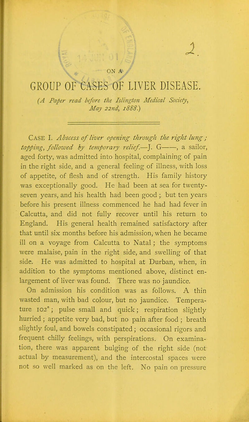 GROUP OF CASES OF LIVER DISEASE. (A Paper read before the Islington Medical Society, May 22nd, 1888) CASE I. Abscess of liver opening through the right lung ; tapping, followed by temporary relief.—J. G , a sailor, aged forty, was admitted into hospital, complaining of pain in the right side, and a general feeling of illness, with loss of appetite, of flesh and of strength. His family history was exceptionally good. He had been at sea for twenty- seven years, and his health had been good ; but ten years before his present illness commenced he had had fever in Calcutta, and did not fully recover until his return to England. His general health remained satisfactory after that until six months before his admission, when he became ill on a voyage from Calcutta to Natal ; the symptoms were malaise, pain in the right side, and swelling of that side. He was admitted to hospital at Durban, when, in addition to the symptoms mentioned above, distinct en- largement of liver was found. There was no jaundice. On admission his condition was as follows. A thin wasted man, with bad colour, but no jaundice. Tempera- ture 1020; pulse small and quick; respiration slightly hurried ; appetite very bad, but no pain after food ; breath slightly foul, and bowels constipated ; occasional rigors and frequent chilly feelings, with perspirations. On examina- tion, there was apparent bulging of the right side (not actual by measurement), and the intercostal spaces were not so well marked as on the left. No pain on pressure