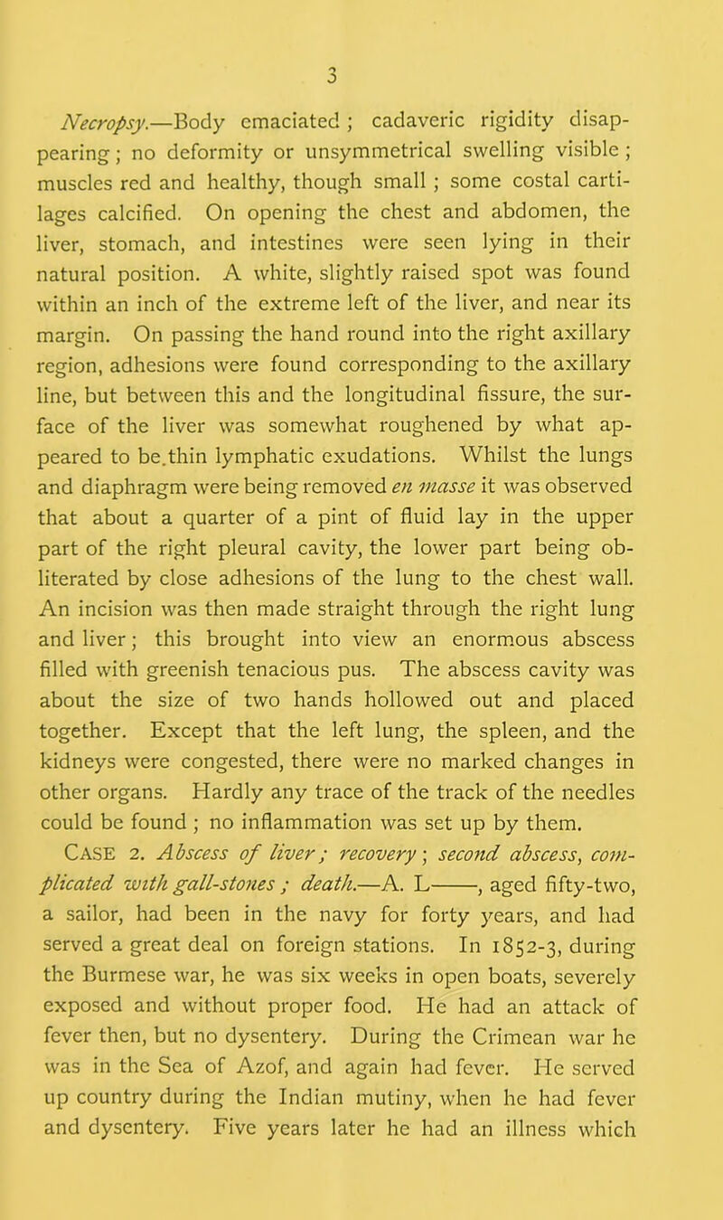 J Necropsy.—Body emaciated ; cadaveric rigidity disap- pearing ; no deformity or unsymmetrical swelling visible ; muscles red and healthy, though small ; some costal carti- lages calcified. On opening the chest and abdomen, the liver, stomach, and intestines were seen lying in their natural position. A white, slightly raised spot was found within an inch of the extreme left of the liver, and near its margin. On passing the hand round into the right axillary region, adhesions were found corresponding to the axillary line, but between this and the longitudinal fissure, the sur- face of the liver was somewhat roughened by what ap- peared to be.thin lymphatic exudations. Whilst the lungs and diaphragm were being removed en masse it was observed that about a quarter of a pint of fluid lay in the upper part of the right pleural cavity, the lower part being ob- literated by close adhesions of the lung to the chest wall. An incision was then made straight through the right lung and liver; this brought into view an enormous abscess filled with greenish tenacious pus. The abscess cavity was about the size of two hands hollowed out and placed together. Except that the left lung, the spleen, and the kidneys were congested, there were no marked changes in other organs. Hardly any trace of the track of the needles could be found ; no inflammation was set up by them. Case 2. Abscess of liver; recovery; second abscess, com- plicated with gall-stones ; death.—A. L , aged fifty-two, a sailor, had been in the navy for forty years, and had served a great deal on foreign stations. In 1852-3, during the Burmese war, he was six weeks in open boats, severely exposed and without proper food. He had an attack of fever then, but no dysentery. During the Crimean war he was in the Sea of Azof, and again had fever. He served up country during the Indian mutiny, when he had fever and dysentery. Five years later he had an illness which