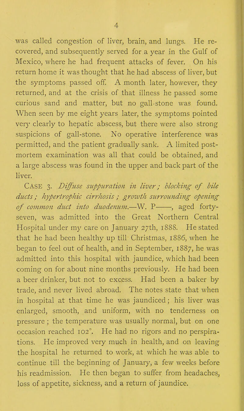 was called congestion of liver, brain, and lungs. He re- covered, and subsequently served for a year in the Gulf of Mexico, where he had frequent attacks of fever. On his return home it was thought that he had abscess of liver, but the symptoms passed off. A month later, however, they returned, and at the crisis of that illness he passed some curious sand and matter, but no gall-stone was found. When seen by me eight years later, the symptoms pointed very clearly to hepatic abscess, but there were also strong suspicions of gall-stone. No operative interference was permitted, and the patient gradually sank. A limited post- mortem examination was all that could be obtained, and a large abscess was found in the upper and back part of the liver. CASE 3. Diffuse suppuration in liver; blocking of bile ducts; hypertrophic cirrhosis ; growth surrounding opening of common duct into duodenum.—W. P , aged forty- seven, was admitted into the Great Northern Central Hospital under my care on January 27th, 188S. He stated that he had been healthy up till Christmas, 1886, when he began to feel out of health, and in September, 1887, he was admitted into this hospital with jaundice, which had been coming on for about nine months previously. He had been a beer drinker, but not to excess. Had been a baker by trade, and never lived abroad. The notes state that when in hospital at that time he was jaundiced; his liver was enlarged, smooth, and uniform, with no tenderness on pressure ; the temperature was usually normal, but on one occasion reached 102°. He had no rigors and no perspira- tions. Pie improved very much in health, and on leaving the hospital he returned to work, at which he was able to continue till the beginning of January, a few weeks before his readmission. He then began to suffer from headaches, loss of appetite, sickness, and a return of jaundice.