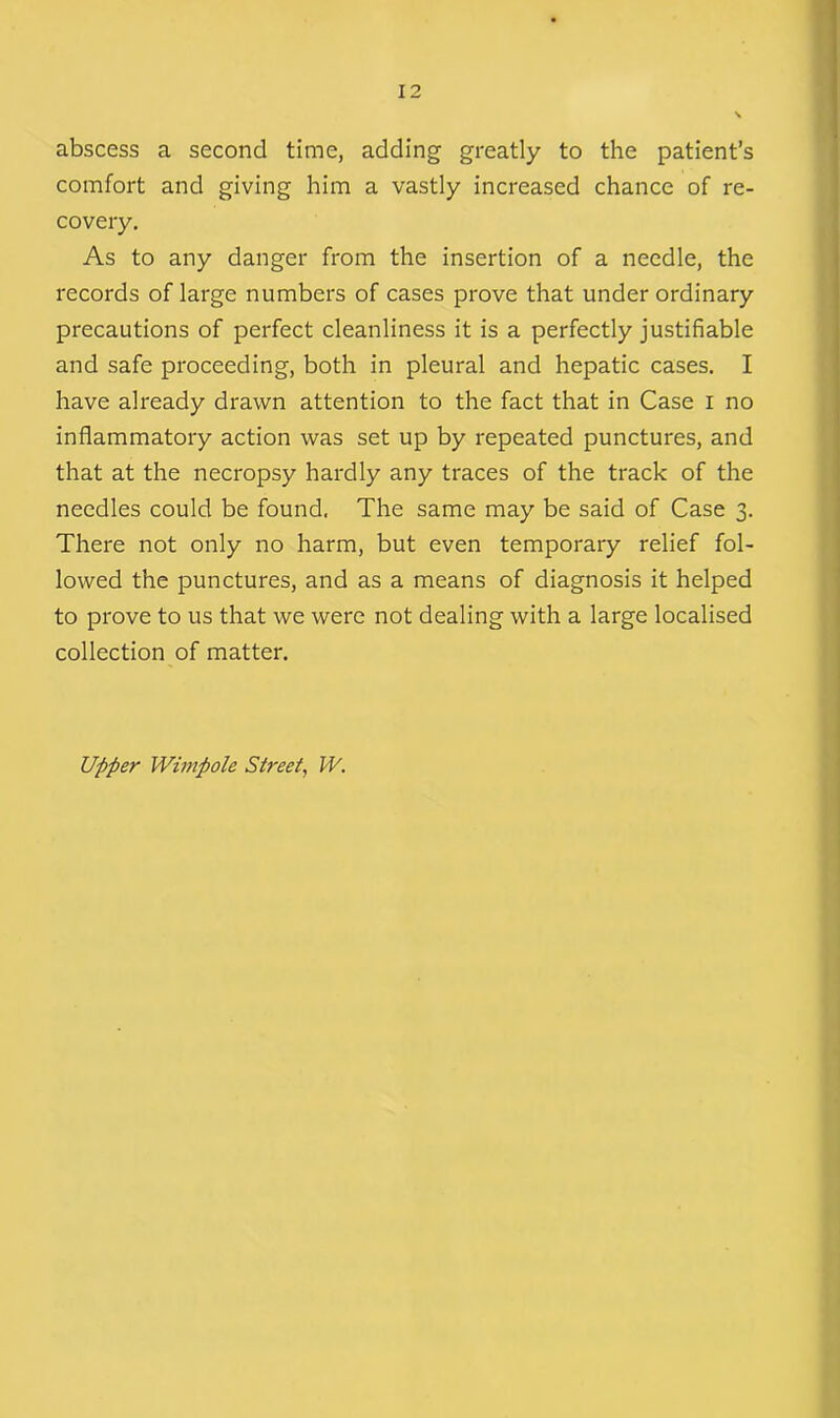 abscess a second time, adding greatly to the patient’s comfort and giving him a vastly increased chance of re- covery. As to any danger from the insertion of a needle, the records of large numbers of cases prove that under ordinary precautions of perfect cleanliness it is a perfectly justifiable and safe proceeding, both in pleural and hepatic cases. I have already drawn attention to the fact that in Case I no inflammatory action was set up by repeated punctures, and that at the necropsy hardly any traces of the track of the needles could be found. The same may be said of Case 3. There not only no harm, but even temporary relief fol- lowed the punctures, and as a means of diagnosis it helped to prove to us that we were not dealing with a large localised collection of matter. Upper Wimpole Street, IV.