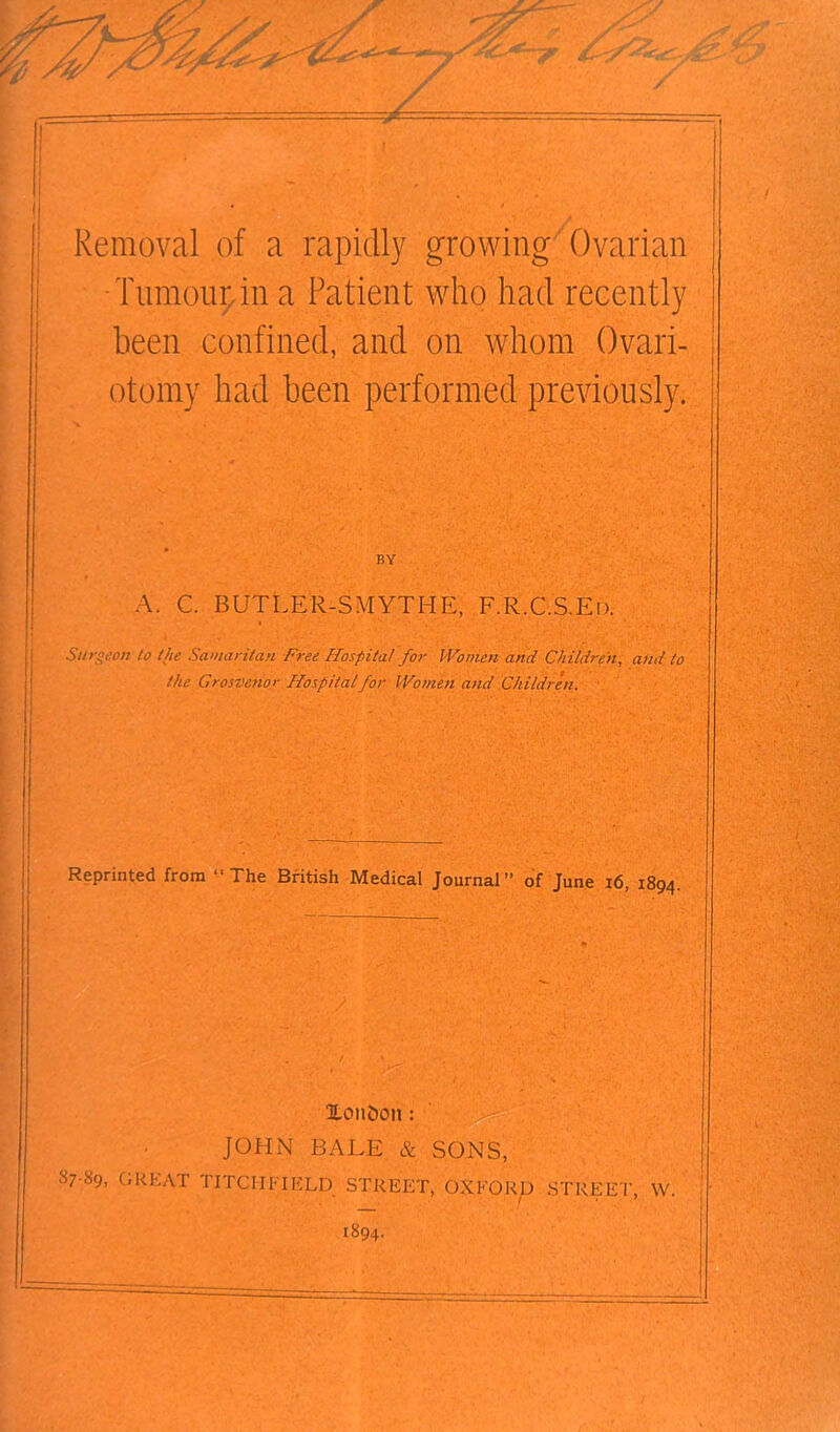 1 ,/t Removal of a rapidly growing Ovarian Tumour in a Patient who had recently been confined, and on whom Ovari- otomy had been performed previously. BY A. C. BUTLER-SMYTHE, F.R.C.S.E 13. Surgeon to the Samaritan Free Hospital for Women and Children, and to the Grosvenor Hospital for Women and Children. Reprinted from “The British Medical Journal” of June 16, 1894. r , :-V lonDoit: JOHN BALE & SONS, S7-S9. C«KLAT TITCIIFIELD STREET, OXFORD STREET, W. 1894.