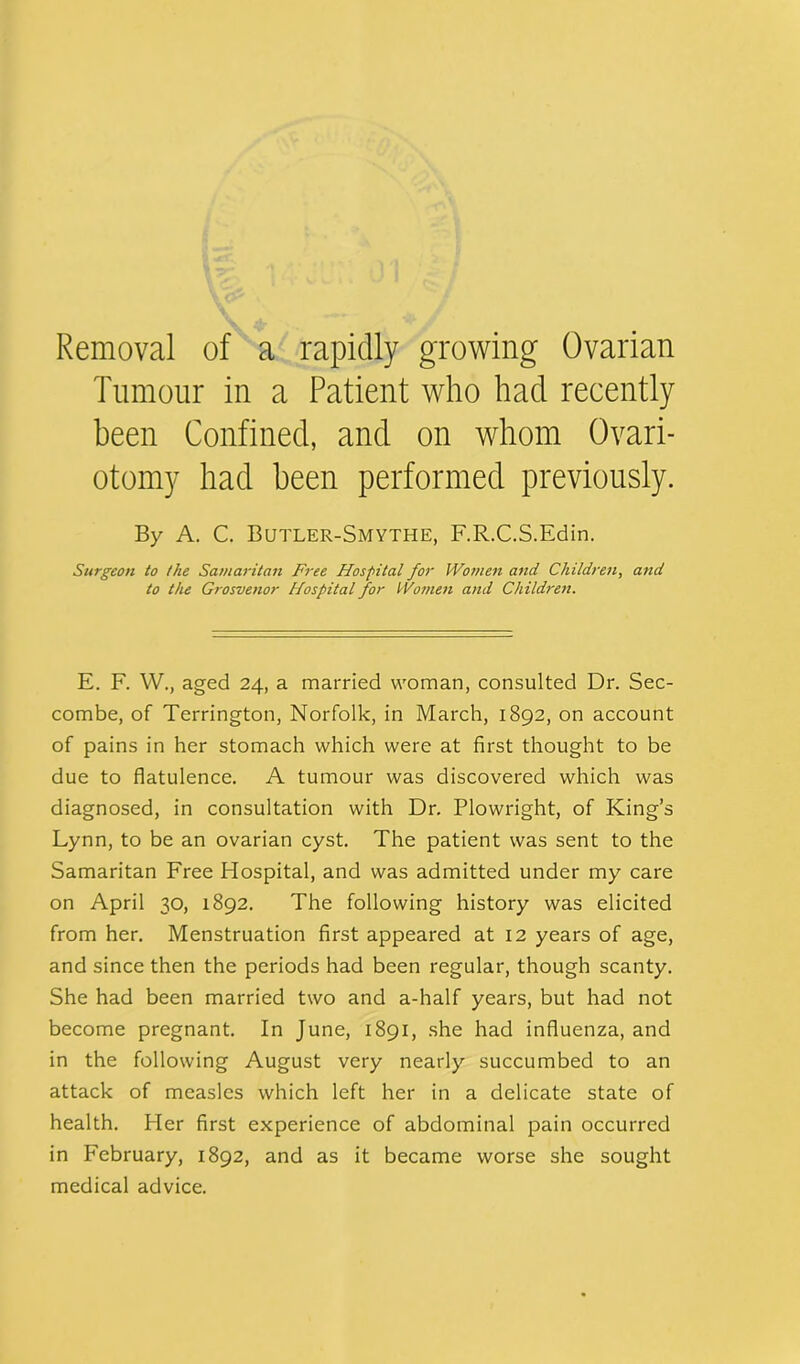 Removal of a rapidly growing Ovarian Tumour in a Patient who had recently been Confined, and on whom Ovari- otomy had been performed previously. By A. C. Butler-Smythe, F.R.C.S.Edin. Surgeon to the Samaritan Free Hospital for Women and Children, and to the Grosvenor Hospital for Women and Children. E. F. W., aged 24, a married woman, consulted Dr. Sec- combe, of Terrington, Norfolk, in March, 1892, on account of pains in her stomach which were at first thought to be due to flatulence. A tumour was discovered which was diagnosed, in consultation with Dr. Plowright, of King’s Lynn, to be an ovarian cyst. The patient was sent to the Samaritan Free Hospital, and was admitted under my care on April 30, 1892. The following history was elicited from her. Menstruation first appeared at 12 years of age, and since then the periods had been regular, though scanty. She had been married two and a-half years, but had not become pregnant. In June, 1891, she had influenza, and in the following August very nearly succumbed to an attack of measles which left her in a delicate state of health. Her first experience of abdominal pain occurred in February, 1892, and as it became worse she sought medical advice.