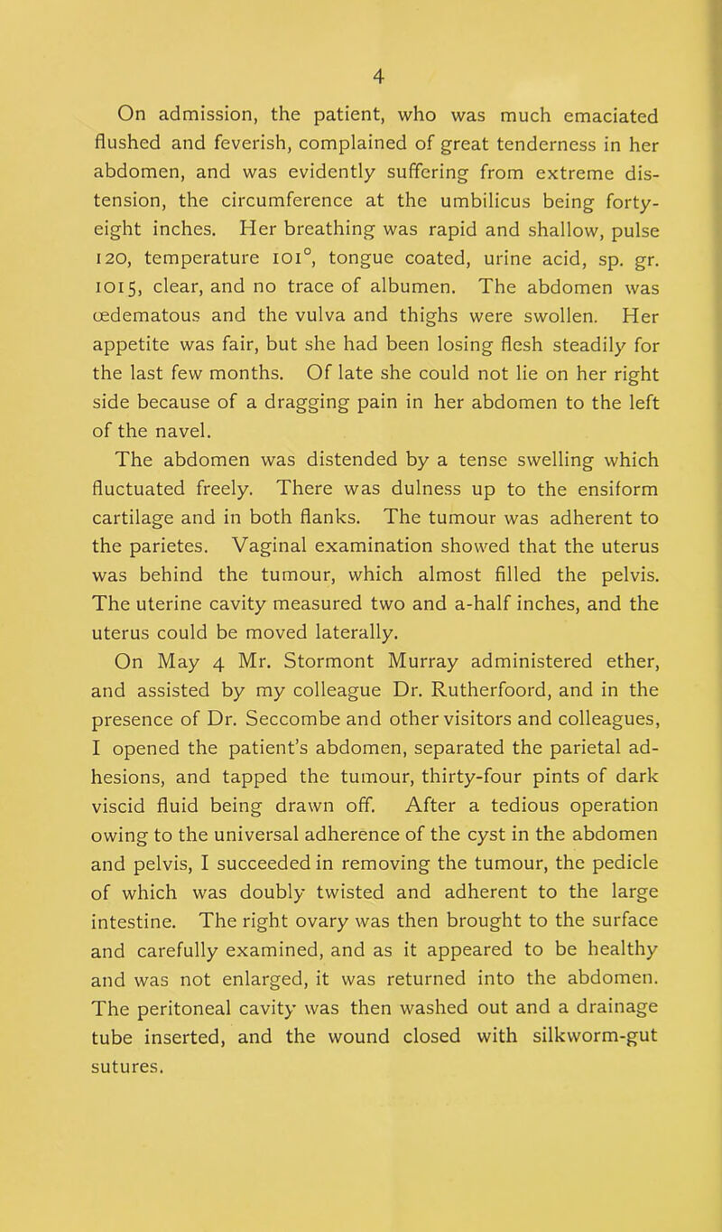 On admission, the patient, who was much emaciated flushed and feverish, complained of great tenderness in her abdomen, and was evidently suffering from extreme dis- tension, the circumference at the umbilicus being forty- eight inches. Her breathing was rapid and shallow, pulse 120, temperature ioi°, tongue coated, urine acid, sp. gr. 1015, clear, and no trace of albumen. The abdomen was cedematous and the vulva and thighs were swollen. Her appetite was fair, but she had been losing flesh steadily for the last few months. Of late she could not lie on her right side because of a dragging pain in her abdomen to the left of the navel. The abdomen was distended by a tense swelling which fluctuated freely. There was dulness up to the ensiform cartilage and in both flanks. The tumour was adherent to the parietes. Vaginal examination showed that the uterus was behind the tumour, which almost filled the pelvis. The uterine cavity measured two and a-half inches, and the uterus could be moved laterally. On May 4 Mr. Stormont Murray administered ether, and assisted by my colleague Dr. Rutherfoord, and in the presence of Dr. Seccombe and other visitors and colleagues, I opened the patient’s abdomen, separated the parietal ad- hesions, and tapped the tumour, thirty-four pints of dark viscid fluid being drawn off. After a tedious operation owing to the universal adherence of the cyst in the abdomen and pelvis, I succeeded in removing the tumour, the pedicle of which was doubly twisted and adherent to the large intestine. The right ovary was then brought to the surface and carefully examined, and as it appeared to be healthy and was not enlarged, it was returned into the abdomen. The peritoneal cavity was then washed out and a drainage tube inserted, and the wound closed with silkworm-gut sutures.