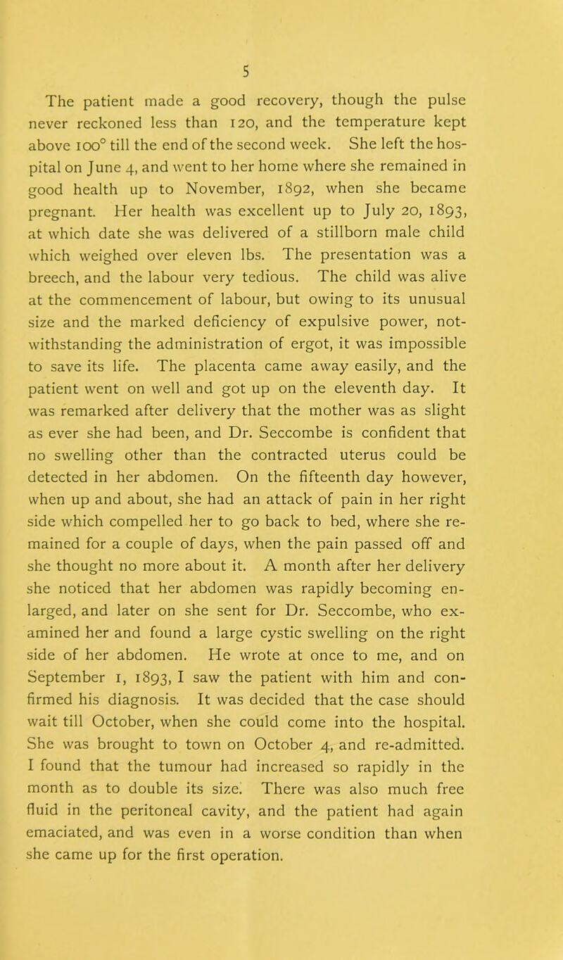 The patient made a good recovery, though the pulse never reckoned less than 120, and the temperature kept above ioo° till the end of the second week. She left the hos- pital on June 4, and went to her home where she remained in good health up to November, 1892, when she became pregnant. Her health was excellent up to July 20, 1893, at which date she was delivered of a stillborn male child which weighed over eleven lbs. The presentation was a breech, and the labour very tedious. The child was alive at the commencement of labour, but owing to its unusual size and the marked deficiency of expulsive power, not- withstanding the administration of ergot, it was impossible to save its life. The placenta came away easily, and the patient went on well and got up on the eleventh day. It was remarked after delivery that the mother was as slight as ever she had been, and Dr. Seccombe is confident that no swelling other than the contracted uterus could be detected in her abdomen. On the fifteenth day however, when up and about, she had an attack of pain in her right side which compelled her to go back to bed, where she re- mained for a couple of days, when the pain passed off and she thought no more about it. A month after her delivery she noticed that her abdomen was rapidly becoming en- larged, and later on she sent for Dr. Seccombe, who ex- amined her and found a large cystic swelling on the right side of her abdomen. He wrote at once to me, and on September 1, 1893, I saw the patient with him and con- firmed his diagnosis. It was decided that the case should wait till October, when she could come into the hospital. She was brought to town on October 4, and re-admitted. I found that the tumour had increased so rapidly in the month as to double its size. There was also much free fluid in the peritoneal cavity, and the patient had again emaciated, and was even in a worse condition than when she came up for the first operation.