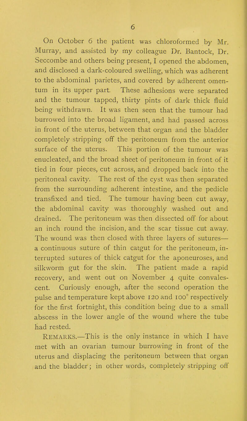 On October 6 the patient was chloroformed by Mr. Murray, and assisted by my colleague Dr. Bantock, Dr. Seccombe and others being present, I opened the abdomen, and disclosed a dark-coloured swelling, which was adherent to the abdominal parietes, and covered by adherent omen- tum in its upper part. These adhesions were separated and the tumour tapped, thirty pints of dark thick fluid being withdrawn. It was then seen that the tumour had burrowed into the broad ligament, and had passed across in front of the uterus, between that organ and the bladder completely stripping off the peritoneum from the anterior surface of the uterus. This portion of the tumour was enucleated, and the broad sheet of peritoneum in front of it tied in four pieces, cut across, and dropped back into the peritoneal cavity. The rest of the cyst was then separated from the surrounding adherent intestine, and the pedicle transfixed and tied. The tumour having been cut away, the abdominal cavity was thoroughly washed out and drained. The peritoneum was then dissected off for about an inch round the incision, and the scar tissue cut away. The wound was then closed with three layers of sutures— a continuous suture of thin catgut for the peritoneum, in- terrupted sutures of thick catgut for the aponeuroses, and silkworm gut for the skin. The patient made a rapid recovery, and went out on November 4 quite convales- cent. Curiously enough, after the second operation the pulse and temperature kept above 120 and ioo° respectively for the first fortnight, this condition being due to a small abscess in the lower angle of the wound where the tube had rested. REMARKS.—This is the only instance in which I have met with an ovarian tumour burrowing in front of the uterus and displacing the peritoneum between that organ and the bladder; in other words, completely stripping off