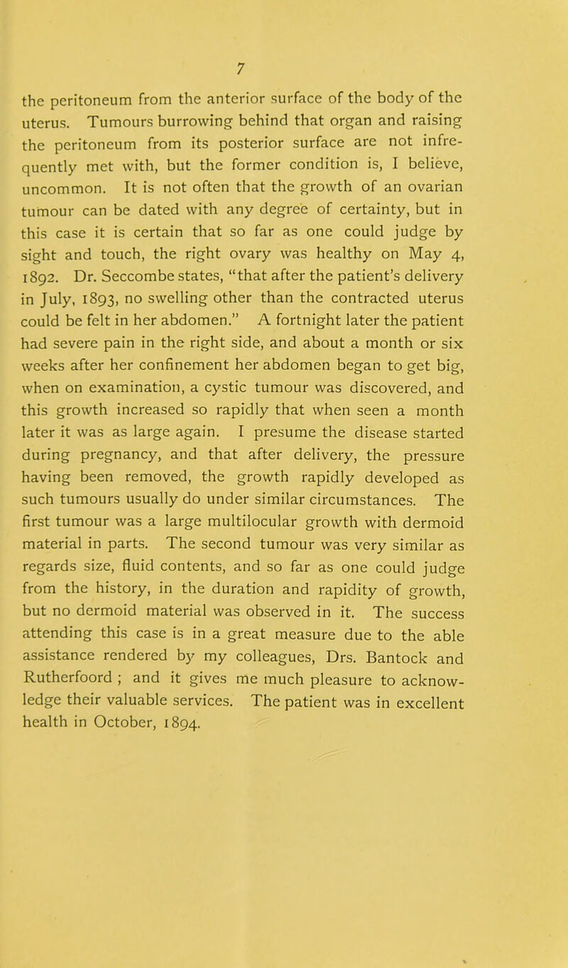 the peritoneum from the anterior surface of the body of the uterus. Tumours burrowing behind that organ and raising the peritoneum from its posterior surface are not infre- quently met with, but the former condition is, I believe, uncommon. It is not often that the growth of an ovarian tumour can be dated with any degree of certainty, but in this case it is certain that so far as one could judge by sight and touch, the right ovary was healthy on May 4, 1892. Dr. Seccombe states, “that after the patient’s delivery in July, 1893, no swelling other than the contracted uterus could be felt in her abdomen.” A fortnight later the patient had severe pain in the right side, and about a month or six weeks after her confinement her abdomen began to get big, when on examination, a cystic tumour was discovered, and this growth increased so rapidly that when seen a month later it was as large again. I presume the disease started during pregnancy, and that after delivery, the pressure having been removed, the growth rapidly developed as such tumours usually do under similar circumstances. The first tumour was a large multilocular growth with dermoid material in parts. The second tumour was very similar as regards size, fluid contents, and so far as one could judge from the history, in the duration and rapidity of growth, but no dermoid material was observed in it. The success attending this case is in a great measure due to the able assistance rendered by my colleagues, Drs. Bantock and Rutherfoord ; and it gives me much pleasure to acknow- ledge their valuable services. The patient was in excellent health in October, 1894.