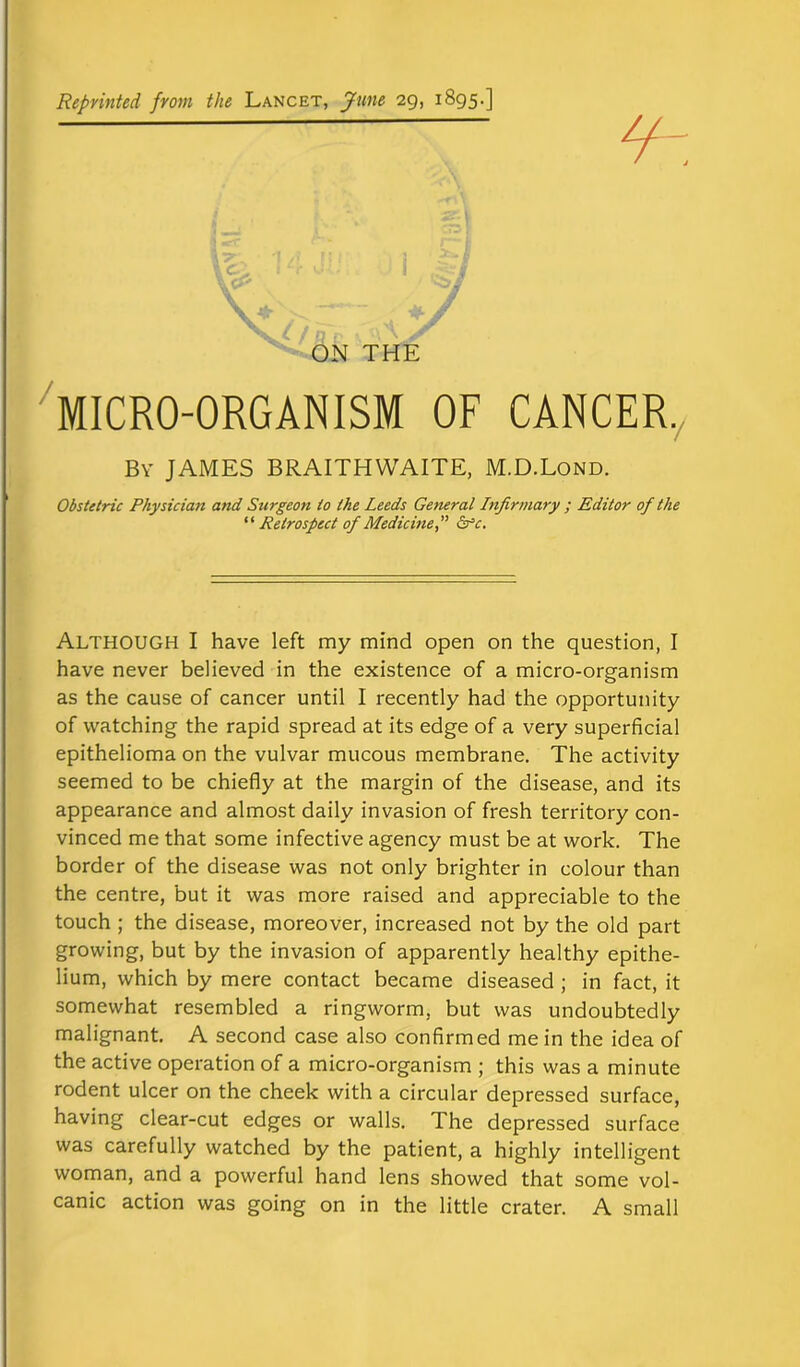 Reprinted from the Lancet, June 29, 1895.] \J/nv . ON THE MICRO-ORGANISM OF CANCER., By JAMES BRAITHWAITE, M.D.Lond. Obstetric Physician and Surgeon to the Leeds Ge?ieral Infirmary ; Editor of the ‘ ‘ Retrospect of Medicine, ” &c. ALTHOUGH I have left my mind open on the question, I have never believed in the existence of a micro-organism as the cause of cancer until I recently had the opportunity of watching the rapid spread at its edge of a very superficial epithelioma on the vulvar mucous membrane. The activity seemed to be chiefly at the margin of the disease, and its appearance and almost daily invasion of fresh territory con- vinced me that some infective agency must be at work. The border of the disease was not only brighter in colour than the centre, but it was more raised and appreciable to the touch ; the disease, moreover, increased not by the old part growing, but by the invasion of apparently healthy epithe- lium, which by mere contact became diseased ; in fact, it somewhat resembled a ringworm, but was undoubtedly malignant. A second case also confirmed me in the idea of the active operation of a micro-organism ; this was a minute rodent ulcer on the cheek with a circular depressed surface, having clear-cut edges or walls. The depressed surface was carefully watched by the patient, a highly intelligent woman, and a powerful hand lens showed that some vol- canic action was going on in the little crater. A small