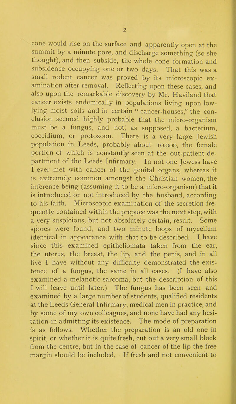cone would rise on the surface and apparently open at the summit by a minute pore, and discharge something (so she thought), and then subside, the whole cone formation and subsidence occupying one or two days. That this was a small rodent cancer was proved by its microscopic ex- amination after removal. Reflecting upon these cases, and also upon the remarkable discovery by Mr. Haviland that cancer exists endemically in populations living upon low- lying moist soils and in certain “ cancer-houses,” the con- clusion seemed highly probable that the micro-organism must be a fungus, and not, as supposed, a bacterium, coccidium, or protozoon. There is a very large Jewish population in Leeds, probably about io,ooo, the female portion of which is constantly seen at the out-patient de- partment of the Leeds Infirmary. In not one Jewess have I ever met with cancer of the genital organs, whereas it is extremely common amongst the Christian women, the inference being (assuming it to be a micro-organism) that it is introduced or not introduced by the husband, according to his faith. Microscopic examination of the secretion fre- quently contained within the prepuce was the next step, with a very suspicious, but not absolutely certain, result. Some spores were found, and two minute loops of mycelium identical in appearance with that to be described. I have since this examined epitheliomata taken from the ear, the uterus, the breast, the lip, and the penis, and in all five I have without any difficulty demonstrated the exis- tence of a fungus, the same in all cases. (I have also examined a melanotic sarcoma, but the description of this I will leave until later.) The fungus has been seen and examined by a large number of students, qualified residents at the Leeds General Infirmary, medical men in practice, and by some of my own colleagues, and none have had any hesi- tation in admitting its existence. The mode of preparation is as follows. Whether the preparation is an old one in spirit, or whether it is quite fresh, cut out a very small block from the centre, but in the case of cancer of the lip the free margin should be included. If fresh and not convenient to