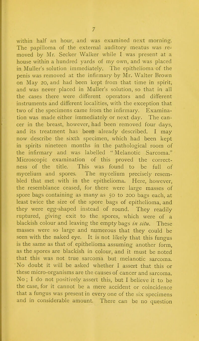 within half an hour, and was examined next morning. The papilloma of the external auditory meatus was re- moved by Mr. Seeker Walker while I was present at a house within a hundred yards of my own, and was placed in Muller’s solution immediately. The epithelioma of the penis was removed at the infirmary by Mr. Walter Brown on May 20, and had been kept from that time in spirit, and was never placed in Muller’s solution, so that in all the cases there were different operators and different instruments and different localities, with the exception that two of the specimens came from the infirmary. Examina- tion was made either immediately or next day. The can- cer in the breast, however, had been removed four days, and its treatment has been already described. I may now describe the sixth specimen, which had been kept in spirits nineteen months in the pathological room of the infirmary and was labelled “ Melanotic Sarcoma.” Microscopic examination of this proved the correct- ness of the title. This was found to be full of mycelium and spores. The mycelium precisely resem- bled that met with in the epithelioma. Here, however, the resemblance ceased, for there were large masses of spore bags containing as many as 50 to 200 bags each, at least twice the size of the spore bags of epithelioma, and they were egg-shaped instead of round. They readily ruptured, giving exit to the spores, which were of a blackish colour and leaving the empty bags in situ. These masses were so large and numerous that they could be seen with the naked eye. It is not likely that this fungus is the same as that of epithelioma assuming another form, as the spores are blackish in colour, and it must be noted that this was not true sarcoma but melanotic sarcoma. No doubt it will be asked whether I assert that this or these micro-organisms are the causes of cancer and sarcoma. No; I do not positively assert this, but I believe it to be the case, for it cannot be a mere accident or coincidence that a fungus was present in every one of the six specimens and in considerable amount. There can be no question