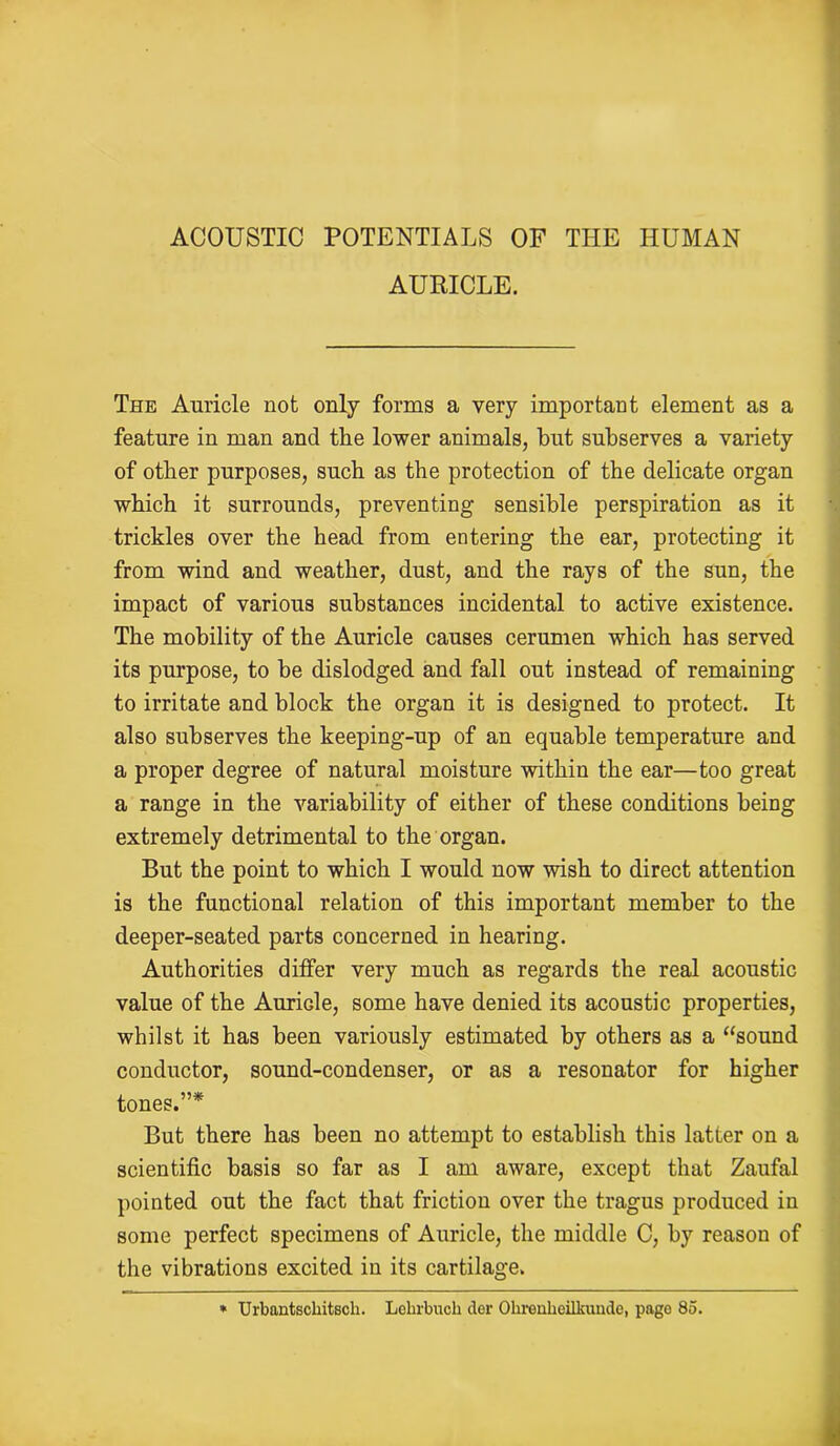AURICLE. The Auricle not only forms a very important element as a feature in man and the lower animals, but subserves a variety of other purposes, such as the protection of the delicate organ which it surrounds, preventing sensible perspiration as it trickles over the head from entering the ear, protecting it from wind and weather, dust, and the rays of the sun, the impact of various substances incidental to active existence. The mobility of the Auricle causes cerumen which has served its purpose, to he dislodged and fall out instead of remaining to irritate and block the organ it is designed to protect. It also subserves the keeping-up of an equable temperature and a proper degree of natural moisture within the ear—too great a range in the variability of either of these conditions being extremely detrimental to the organ. But the point to which I would now wish to direct attention is the functional relation of this important member to the deeper-seated parts concerned in hearing. Authorities differ very much as regards the real acoustic value of the Auricle, some have denied its acoustic properties, whilst it has been variously estimated by others as a “sound conductor, sound-condenser, or as a resonator for higher tones.”* But there has been no attempt to establish this latter on a scientific basis so far as I am aware, except that Zaufal pointed out the fact that friction over the tragus produced in some perfect specimens of Auricle, the middle C, by reason of the vibrations excited in its cartilage. » Urbantscliitsch. Lehrbuch der Ohrenheilkundc, page 85.