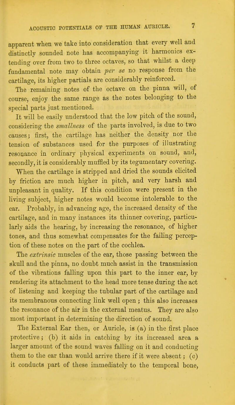 apparent when we take into consideration that every well and distinctly sounded note has accompanying it harmonics ex- tending over from two to three octaves, so that whilst a deep fundamental note may obtain per se no response from the cartilage, its higher partials are considerably reinforced. The remaining notes of the octave on the pinna will, of course, enjoy the same range as the notes belonging to the special parts just mentioned. It will he easily understood that the low pitch of the sound, considering the smallness of the parts involved, is due to two causes; first, the cartilage has neither the density nor the tension of substances used for the purposes of illustrating resonance in ordinary physical experiments on sound, aud, secondly, it is considerably muffled by its tegumentary covering. When the cartilage is stripped and dried the sounds elicited by friction are much higher in pitch, and very harsh and unpleasant in quality. If this condition were present in the living subject, higher notes would become intolerable to the ear. Probably, in advancing age, the increased density of the cartilage, and in many instances its thinner covering, particu- larly aids the hearing, by increasing the resonance, of higher tones, and thus somewhat compensates for the failing percep- tion of these notes on the part of the cochlea. The extrinsic muscles of the ear, those passing between the skull and the pinna, no doubt much assist in the transmission of the vibrations falling upon this part to the inner ear, by rendering its attachment to the head more tense during the act of listening and keeping the tubular part of the cartilage and its membranous connecting link well open ; this also increases the resonance of the air in the external meatus. They are also most important in determining the direction of sound. The External Ear then, or Auricle, is (a) in the first place protective; (b) it aids in catching by its increased area a larger amount of the sound waves falling on it and conducting them to the ear than would arrive there if it were absent; (c) it conducts part of these immediately to the temporal bone,
