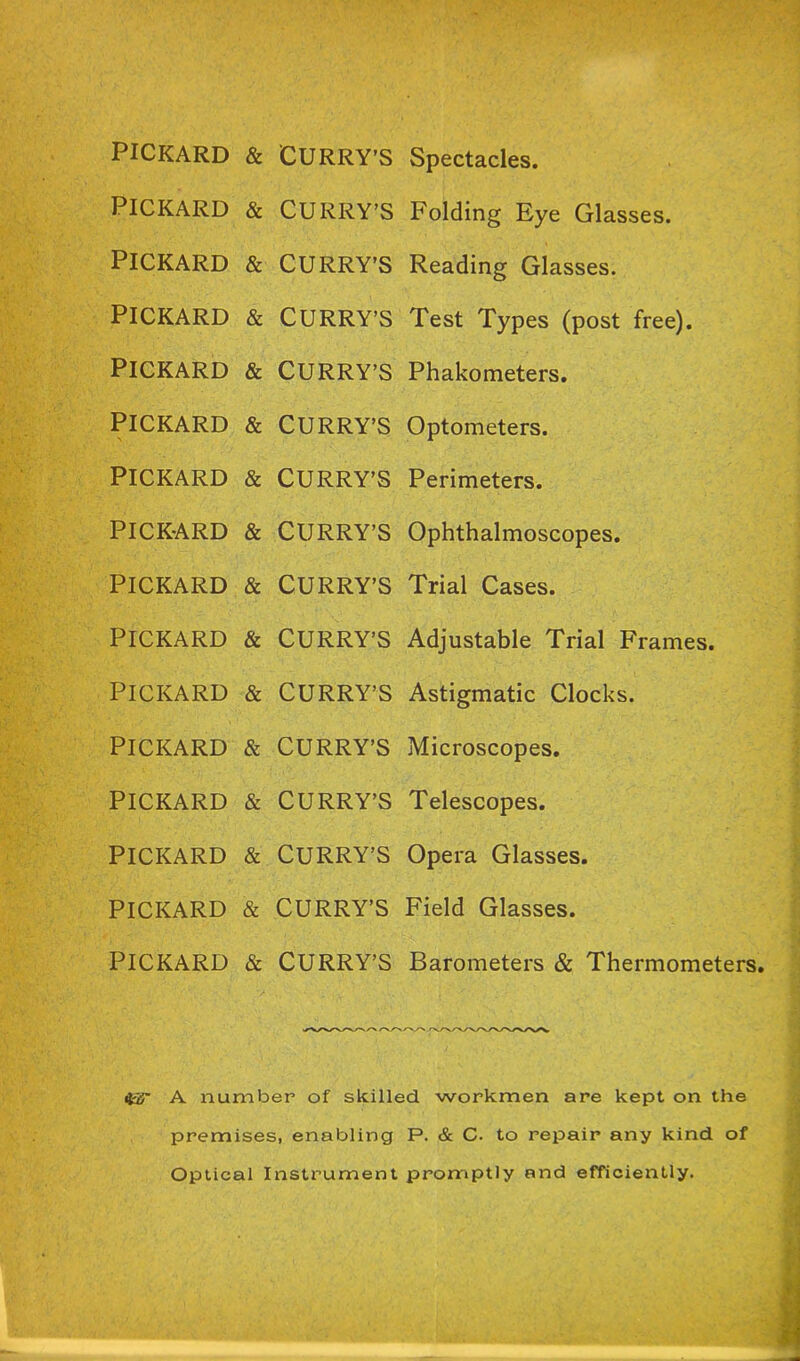 PICKARD & CURRY’S PICKARD & CURRY’S PICKARD & CURRY’S PICKARD & CURRY’S PICKARD & CURRY’S PICKARD & CURRY’S PICKARD & CURRY’S PICKARD & CURRY’S PICKARD & CURRY’S PICKARD & CURRY’S PICKARD & CURRY’S PICKARD & CURRY’S PICKARD & CURRY’S PICKARD & CURRY’S PICKARD & CURRY’S PICKARD & CURRY’S Spectacles. Folding Eye Glasses. Reading Glasses. Test Types (post free). Phakometers. Optometers. Perimeters. Ophthalmoscopes. Trial Cases. Adjustable Trial Frames. Astigmatic Clocks. Microscopes. Telescopes. Opera Glasses. Field Glasses. Barometers & Thermometers. A number of skilled workmen are kept on the premises, enabling P. & C. to repair any kind of Optical Instrument promptly and efficiently.