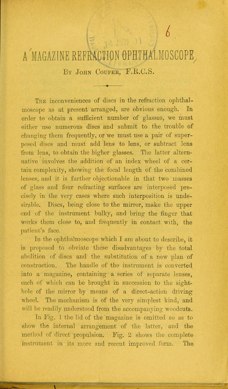 L A MAGAZINE REFRACTION OPHTHALMOSCOPE, By John Couper, F.B.O.S. ♦ The inconveniences of discs in the refraction ophthal- moscope as at present arranged, are obvious enough. In order to obtain a sufficient number of glasses, we must either use numerous discs and submit to the trouble of changing them frequently, or we must use a pair of super- posed discs and must add lens to lens, or subtract lens from lens, to obtain the higher glasses. The latter altern- native involves the addition of an index wheel of a cer- tain complexity, showing the focal length of the combined lenses, and it is further objectionable in that two masses of glass and four refracting surfaces are interposed pre- cisely in the very cases where such interposition is unde- sirable. Discs, being close to the mirror, make the upper end of the instrument bulky, and bring the finger that works them close to, and frequently in contact with, the patient’s face. In the ophthalmoscope which I am about to describe, it is proposed to obviate these disadvantages by the total abolition of discs and the substitution of a new plan of construction. The handle of the instrument is converted into a magazine, containing a series of separate lenses, each of which can be brought in succession to the sight- hole of the mirror by means of a direct-action driving wheel. The mechanism is of the very simplest kind, and will be readily understood from the accompanying woodcuts. In Fig. 1 the lid of the'magazine is omitted so as to show the internal arrangement of the latter, and the method of direct propulsion. Fig. 2 shows the complete instrument in its more and recent improved form. The