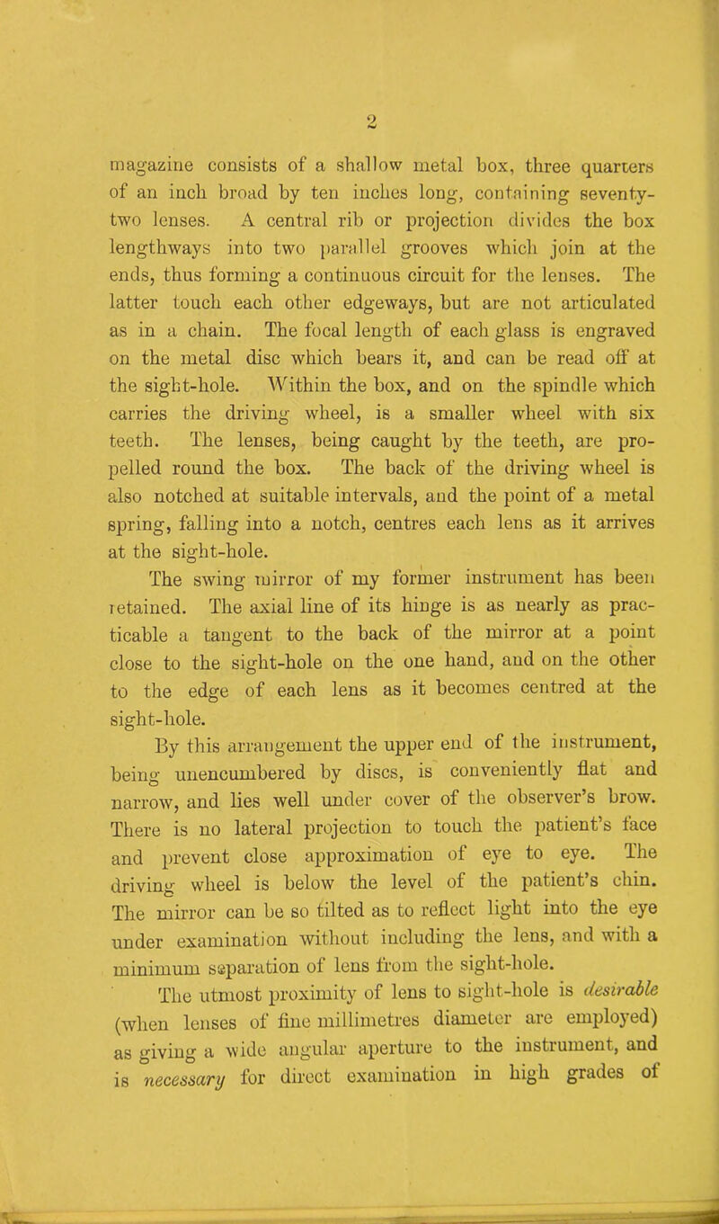 magazine consists of a shallow metal box, three quarters of an inch broad by ten inches long, containing seventy- two lenses. A central rib or projection divides the box lengthways into two parallel grooves which join at the ends, thus forming a continuous circuit for the lenses. The latter touch each other edgeways, but are not articulated as in a chain. The focal length of each glass is engraved on the metal disc which bears it, and can be read off at the sight-hole. Within the box, and on the spindle which carries the driving wheel, is a smaller wheel with six teeth. The lenses, being caught by the teeth, are pro- pelled round the box. The back of the driving wheel is also notched at suitable intervals, and the point of a metal spring, falling into a notch, centres each lens as it arrives at the sight-hole. The swing mirror of my former instrument has been retained. The axial line of its hinge is as nearly as prac- ticable a tangent to the back of the mirror at a point close to the sight-hole on the one hand, and on the other to the edge of each lens as it becomes centred at the sight-hole. By this arrangement the upper end of the instrument, being unencumbered by discs, is conveniently flat and narrow, and lies well under cover of the observer’s brow. There is no lateral projection to touch the patient’s face and prevent close approximation of eye to eye. The driving wheel is below the level of the patient s chin. The mirror can be so tilted as to reflect light into the eye under examination without including the lens, and with a minimum separation of lens from the sight-hole. The utmost proximity of lens to sight-hole is desirable (when lenses of line millimetres diameter are employed) as giving a wide angular aperture to the instiument, and is necessary lor direct examination in high grades ot