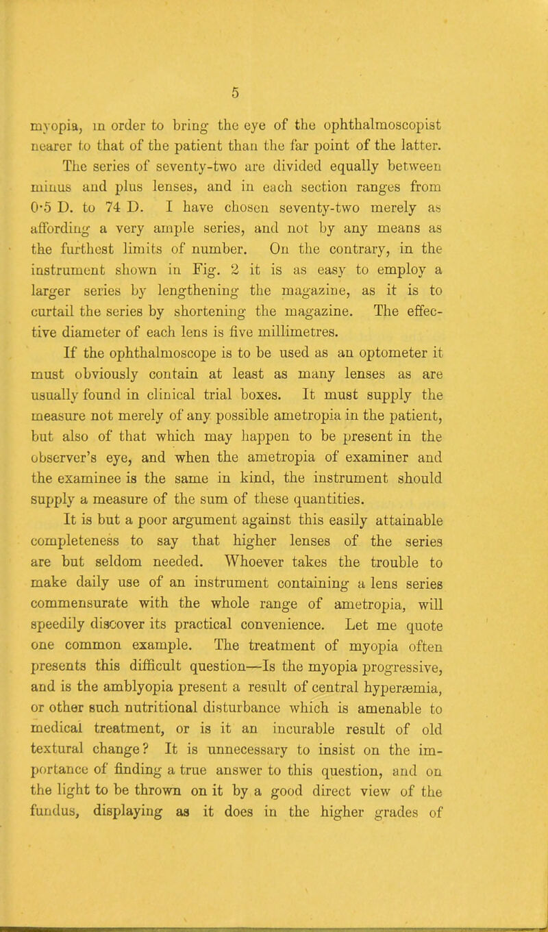 myopia, in order to bring' the eye of the ophthalmoscopist nearer to that of the patient than the far point of the latter. The series of seventy-two are divided equally between minus and plus lenses, and in each section rang'es from 05 D. to 74 D. I have chosen seventy-two merely as affording a very ample series, and not by any means as the furthest limits of number. On the contrary, in the instrument shown in Fig. 2 it is as easy to employ a larger series by lengthening the magazine, as it is to curtail the series by shortening the magazine. The effec- tive diameter of each lens is five millimetres. If the ophthalmoscope is to be used as an optometer it must obviously contain at least as many lenses as are usually found in clinical trial boxes. It must supply the measure not merely of any possible ametropia in the patient, but also of that which may happen to be present in the observer’s eye, and when the ametropia of examiner and the examinee is the same in kind, the instrument should supply a measure of the sum of these quantities. It is but a poor argument against this easily attainable completeness to say that higher lenses of the series are but seldom needed. Whoever takes the trouble to make daily use of an instrument containing a lens series commensurate with the whole range of ametropia, will speedily discover its practical convenience. Let me quote one common example. The treatment of myopia often presents this difficult question—Is the myopia progressive, and is the amblyopia present a result of central hyperaemia, or other such nutritional disturbance which is amenable to medical treatment, or is it an incurable result of old textural change? It is unnecessary to insist on the im- portance of finding a true answer to this question, and on the light to be thrown on it by a good direct view of the fundus, displaying as it does in the higher grades of