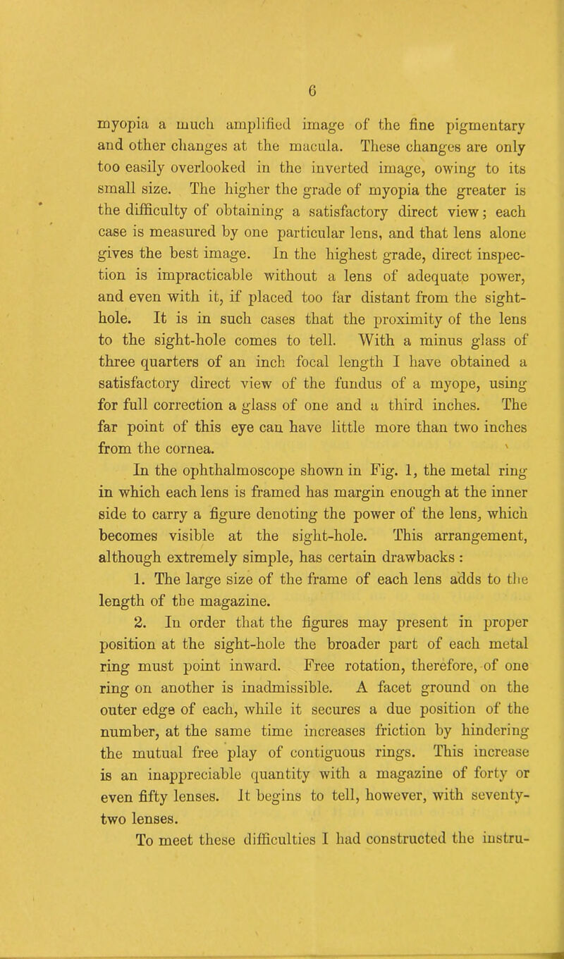 c myopia a much amplified image of the fine pigmentary and other changes at the macula. These changes are only too easily overlooked in the inverted image, owing to its small size. The higher the grade of myopia the greater is the difficulty of obtaining a satisfactory direct view; each case is measured by one particular lens, and that lens alone gives the best image. In the highest grade, direct inspec- tion is impracticable without a lens of adequate power, and even with it, if placed too far distant from the sight- hole. It is in such cases that the proximity of the lens to tbe sight-hole comes to tell. With a minus glass of three quarters of an inch focal length I have obtained a satisfactory direct view of the fundus of a myope, using for full correction a glass of one and a third inches. The far point of this eye can have little more than two inches from the cornea. In the ophthalmoscope shown in Fig. 1, the metal ring- in which each lens is framed has margin enough at the inner side to carry a figure denoting the power of the lens, which becomes visible at the sight-hole. This arrangement, although extremely simple, has certain drawbacks: 1. The large size of the frame of each lens adds to tbe length of tbe magazine. 2. In order that the figures may present in proper position at the sight-hole the broader part of each metal ring must point inward. Free rotation, therefore, of one ring on another is inadmissible. A facet ground on the outer edge of each, while it secures a due position of the number, at the same time increases friction by hindering the mutual free play of contiguous rings. This increase is an inappreciable quantity with a magazine of forty or even fifty lenses. It begins to tell, however, with seventy- two lenses. To meet these difficulties I had constructed the instru-