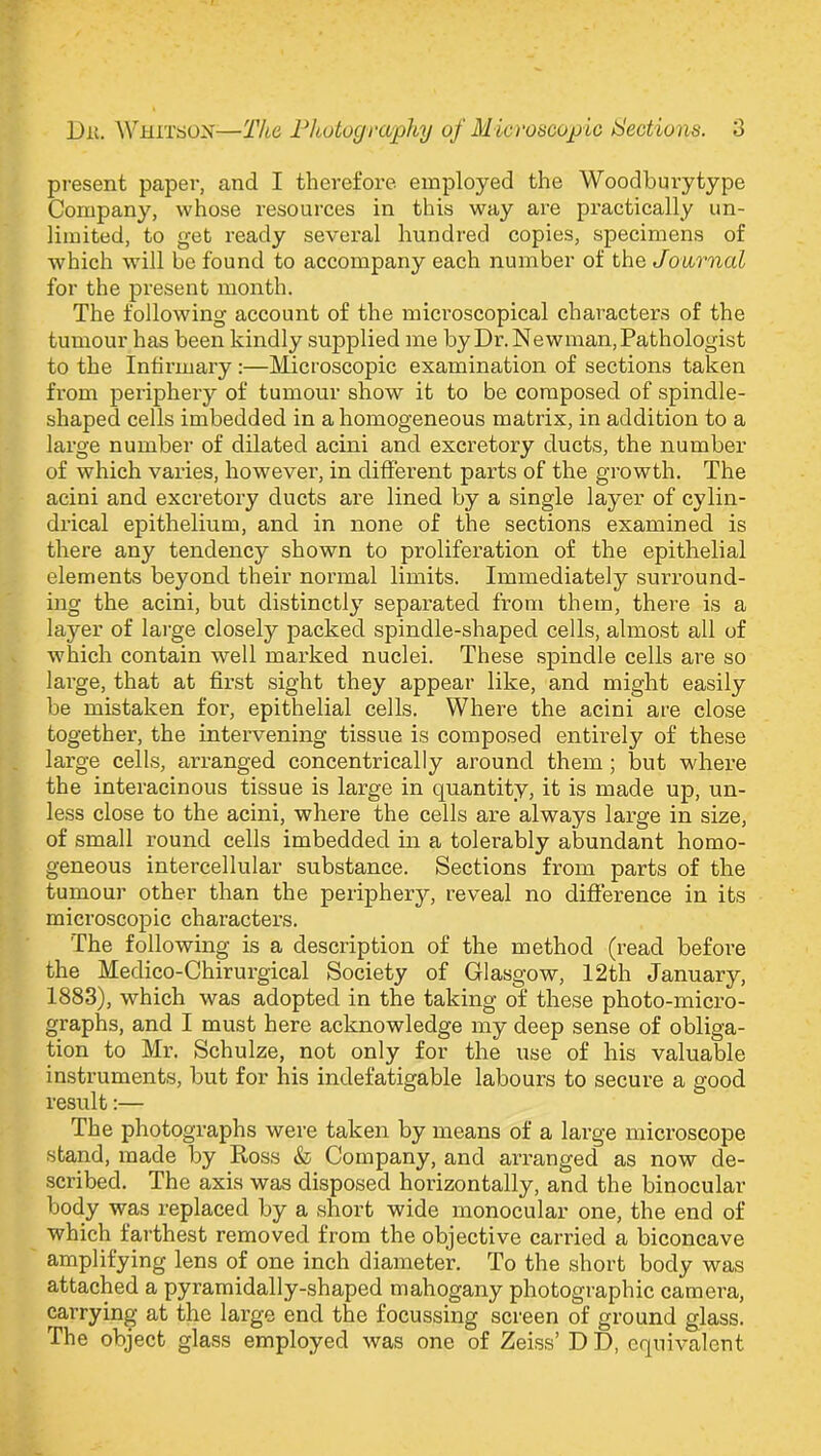 present paper, and I therefore employed the Woodbury type Company, whose resources in this way are practically un- limited, to get ready several hundred copies, specimens of which will be found to accompany each number of the Journal for the present month. The following account of the microscopical characters of the tumour has been kindly supplied me by Dr. Newman, Pathologist to the Infirmary :—Microscopic examination of sections taken from periphery of tumour show it to be composed of spindle- shaped cells imbedded in a homogeneous matrix, in addition to a large number of dilated acini and excretory ducts, the number of which varies, however, in different parts of the growth. The acini and excretory ducts are lined by a single layer of cylin- drical epithelium, and in none of the sections examined is there any tendency shown to proliferation of the epithelial elements beyond their normal limits. Immediately surround- ing the acini, but distinctly separated from them, there is a layer of large closely packed spindle-shaped cells, almost all of which contain well marked nuclei. These spindle cells are so large, that at first sight they appear like, and might easily be mistaken for, epithelial cells. Where the acini are close together, the intervening tissue is composed entirely of these large cells, arranged concentrically around them ; but where the interacinous tissue is large in quantity, it is made up, un- less close to the acini, where the cells are always large in size, of small round cells imbedded in a tolerably abundant homo- geneous intercellular substance. Sections from parts of the tumour other than the periphery, reveal no difference in its microscopic characters. The following is a description of the method (read before the Medico-Chirurgical Society of Glasgow, 12th January, 1883), which was adopted in the taking of these photo-micro- graphs, and I must here acknowledge my deep sense of obliga- tion to Mr. Schulze, not only for the use of his valuable instruments, but for his indefatigable labours to secure a good result:— The photographs were taken by means of a large microscope stand, made by Ross & Company, and arranged as now de- scribed. The axis was disposed horizontally, and the binocular body was replaced by a short wide monocular one, the end of which farthest removed from the objective carried a biconcave amplifying lens of one inch diameter. To the short body was attached a pyramidally-shaped mahogany photographic camera, carrying at the large end the focussing screen of ground glass. The object glass employed was one of Zeiss’ D D, equivalent