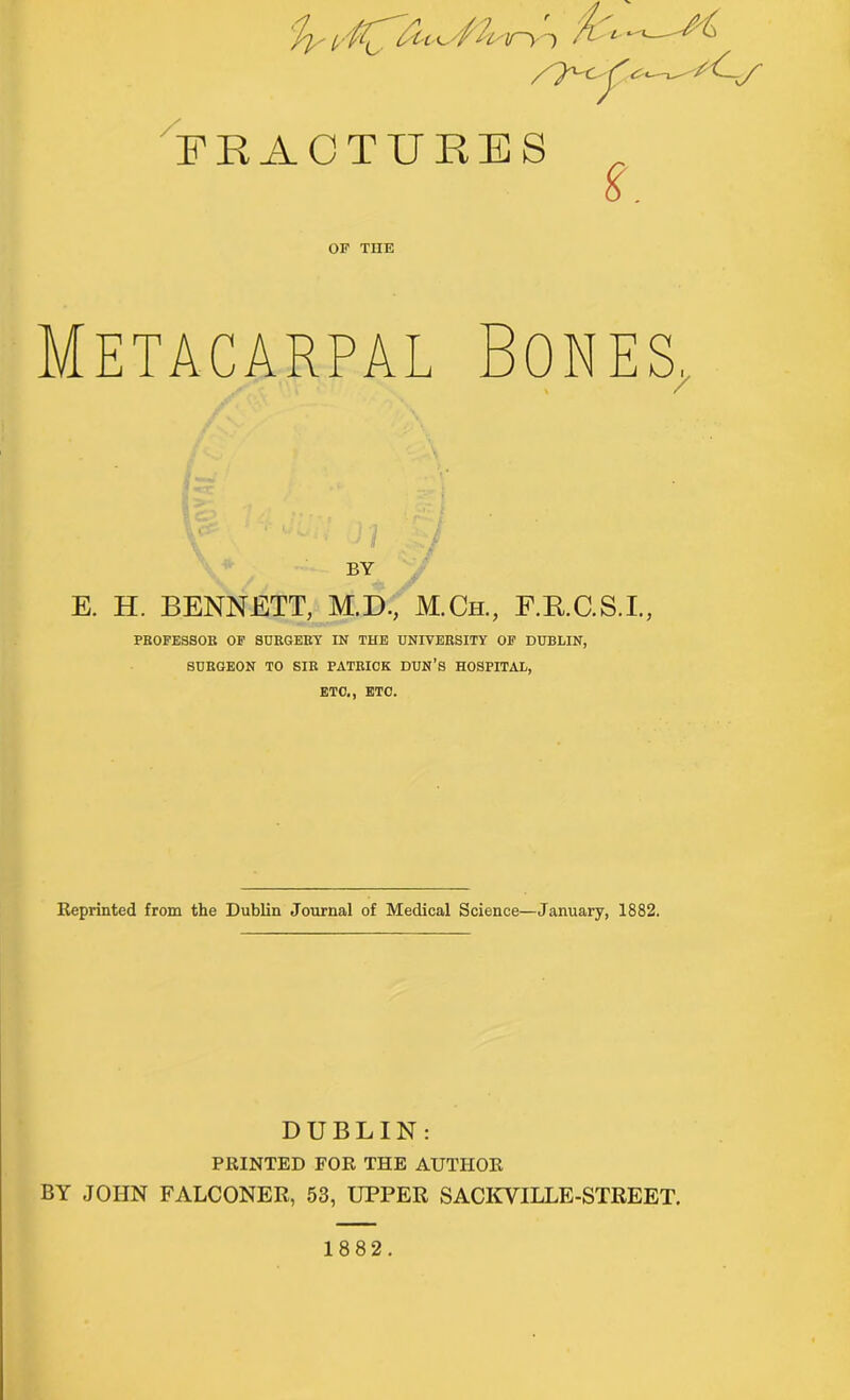 'ly iry-t rL- —-A . ?x< (• • • :<--J' FRACTURES ^ i. OF TIIE Metacarpal Bones. BY E. H. BENNETT, M.D., M.Ch., F.RC.S.L, PROFESSOR OF SURGERY IN THE UNIVERSITY OF DUBLIN, SURGEON TO SIR PATRICK DUN'S HOSPITAL, ETC., ETC. Reprinted from the Dublin Journal of Medical Science—January, 1882. DUBLIN: PRINTED FOR THE AUTHOR BY JOHN FALCONER, 53, UPPER SACKVILLE-STREET. 1882.