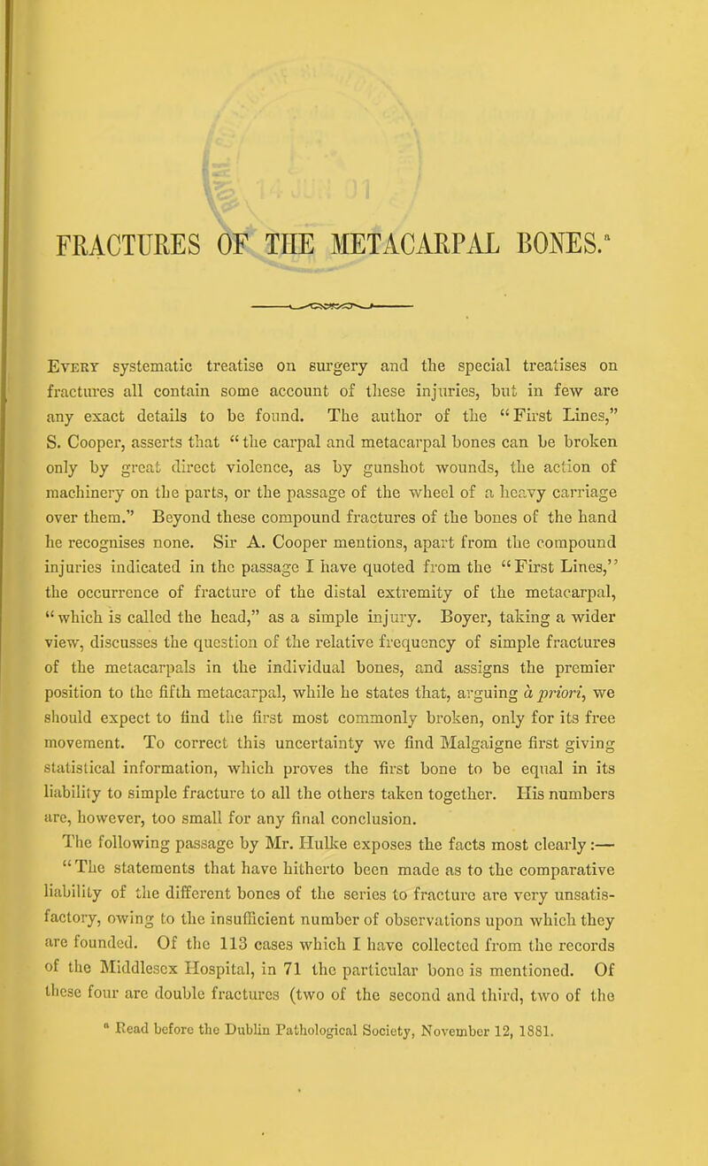 FRACTURES OF THE METACARPAL RONES. Every systematic treatise on surgery and tlie special treatises on fractures all contain some account of these injuries, hut in few are any exact details to be found. The author of the “First Lines,” S. Cooper, asserts that “ the carpal and metacarpal bones can be broken only by great direct violence, as by gunshot wounds, the action of machinery on the parts, or the passage of the wheel of a heavy carriage over them.” Beyond these compound fractures of the bones of the hand he recognises none. Sir A. Cooper mentions, apart from the compound injuries indicated in the passage I have quoted from the “First Lines,” the occurrence of fracture of the distal extremity of the metacarpal, “which is called the head,” as a simple injury. Boyer, taking a wider view, discusses the question of the relative frequency of simple fractures of the metacarpals in the individual bones, and assigns the premier position to the fifth metacarpal, while he states that, arguing a priori, we should expect to find the first most commonly broken, only for its free movement. To correct this uncertainty we find Malgaigne first giving statistical information, which proves the first bone to be equal in its liability to simple fracture to all the others taken together. Ilis numbers are, however, too small for any final conclusion. The following passage by Mr. ILulke exposes the facts most clearly:— “ The statements that have hitherto been made as to the comparative liability of the different bones of the scries to fracture are very unsatis- factory, owing to the insufficient number of observations upon which they are founded. Of the 113 cases which I have collected from the records of the Middlesex Hospital, in 71 the particular bone is mentioned. Of these four arc double fractures (two of the second and third, two of the