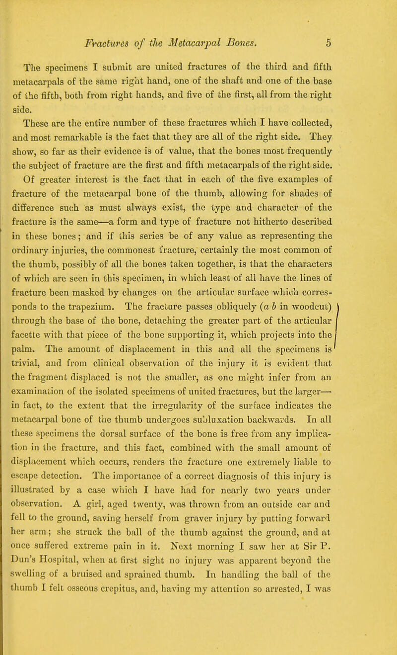 The specimens I submit are united fractures of the third and fifth metacarpals of the same right hand, one of the shaft and one of the base of the fifth, both from right hands, and five of the first, all from the right side. These are the entire number of these fractures which I have collected, and most remarkable is the fact that they are all of the right side. They show, so far as their evidence is of value, that the bones most frequently the subject of fracture are the first and fifth metacarpals of the right side. Of greater interest is the fact that in each of the five examples of fracture of the metacarpal bone of the thumb, allowing for shades of difference such as must always exist, the type and character of the fracture is the same—a form and type of fracture not hitherto described in these bones; and if this series be of any value as representing the ordinary injuries, the commonest fracture, certainly the most common of the thumb, possibly of all the bones taken together, is that the characters of which are seen in this specimen, in which least of all have the lines of fracture been masked by changes on the articular surface which corres- ponds to the trapezium. The fracture passes obliquely (a b in woodcut) through the base of the bone, detaching the greater part of the articular facette with that piece of the bone supporting it, which projects into the palm. The amount of displacement in this and all the specimens is trivial, and from clinical observation of the injury it is evident that the fragment displaced is not the smaller, a3 one might infer from an examination of the isolated specimens of united fractures, but the larger— in fact, to the extent that the irregularity of the surface indicates the metacarpal bone of the thumb undergoes subluxation backwards. In all these specimens the dorsal surface of the bone is free from any implica- tion in the fracture, and this fact, combined with the small amount of displacement which occurs, renders the fracture one extremely liable to escape detection. The importance of a correct diagnosis of this injury is illustrated by a case which I have had for nearly two years under observation. A girl, aged twenty, was thrown from an outside car and fell to the ground, saving herself from graver injury by putting forward her arm; she struck the ball of the thumb against the ground, and at once suffered extreme pain in it. Next morning I saw her at Sir P. Dun’s Hospital, when at first sight no injury was apparent beyond the swelling of a bruised and sprained thumb. In handling the ball of the thumb I felt osseous crepitus, and, having my attention so arrested, I was