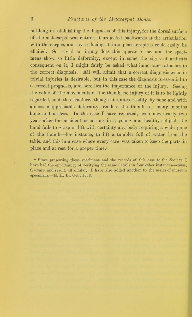not long in establishing the diagnosis of this injury, for the dorsal surface of the metacarpal was entire; it projected backwards at the articulation with the carpus, and by reducing it into place crepitus could easily be elicited. So trivial an injury does this appear to be, and the speci- mens show so little deformity, except in some the signs of arthritis consequent on it, I might fairly be asked what importance attaches to the correct diagnosis. All will admit that a correct diagnosis even in trivial injuries is desirable, but in this case the diagnosis is essential to a correct prognosis, and here lies the importance of the injury. Seeing the value of the movements of the thumb, no injury of it is to be lightly regarded, and this fracture, though it unites readily by bone and with almost inappreciable deformity, renders the thumb for many months lame and useless. In the case I have reported, even now nearly two years after the accident occurring in a young and healthy subject, the hand fails to grasp or lift with certainty any body requiring a wide gape of the thumb—for instance, to lift a tumbler full of water from the table, and this in a case where every care was taken to keep the parts in place and at rest for a proper time.a a Since presenting these specimens and the records of this case to the Society, I have had the opportunity of verifying the same details in four other instances—cause, fracture, and result, all similar. I have also added another to the series of museum specimens.—E. H. B., Oct., 1882.