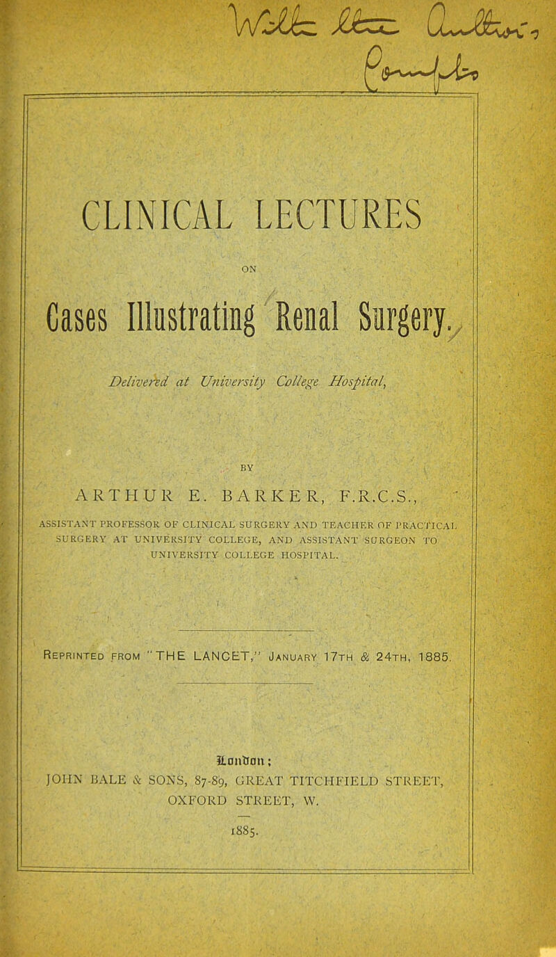 VirJJ^z CL-M^yc CLINICAL LECTURES ON Cases Illustrating Renal Surgery. Delivered at University College Hospital, BY ARTHUR E. BARKER, F.R.C.S., ASSISTANT PROFESSOR OF CLINICAL SURGERY AND TEACHER OF PRACTICAL SURGERY AT UNIVERSITY COLLEGE, AND ASSISTANT SURGEON TO UNIVERSITY COLLEGE HOSPITAL. Reprinted from THE LANCET,” January 17th & 24th, 1885. ilantum: JOHN BALE & SONS, 87-S9, GREAT TITCHFIELD STREET, OXFORD STREET, W. 1885.