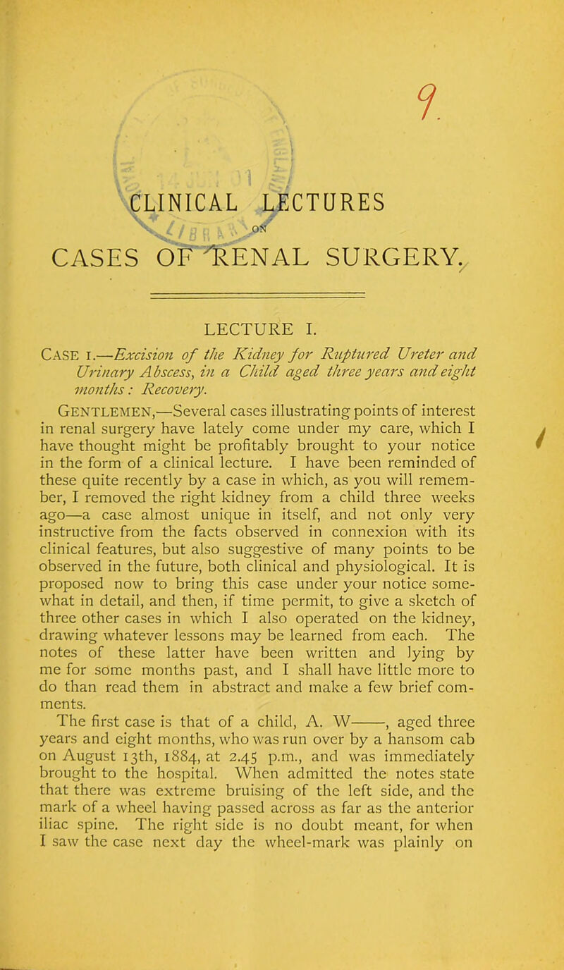 r \ i CLINICAL LECTURES CASES OF rRENAL SURGERY. 7 LECTURE I. CASE r.—Excision of the Kidney for Ruptured Ureter and Urinary Abscess, in a Child aged three years and eight months: Recovery. Gentlemen,—Several cases illustrating points of interest in renal surgery have lately come under my care, which I have thought might be profitably brought to your notice in the form of a clinical lecture. I have been reminded of these quite recently by a case in which, as you will remem- ber, I removed the right kidney from a child three weeks ago—a case almost unique in itself, and not only very instructive from the facts observed in connexion with its clinical features, but also suggestive of many points to be observed in the future, both clinical and physiological. It is proposed now to bring this case under your notice some- what in detail, and then, if time permit, to give a sketch of three other cases in which I also operated on the kidney, drawing whatever lessons may be learned from each. The notes of these latter have been written and lying by me for some months past, and I shall have little more to do than read them in abstract and make a few brief com- ments. The first case is that of a child, A. W , aged three years and eight months, who was run over by a hansom cab on August 13th, 1884, at 2.45 p.m., and was immediately brought to the hospital. When admitted the notes state that there was extreme bruising of the left side, and the mark of a wheel having passed across as far as the anterior iliac spine. The right side is no doubt meant, for when