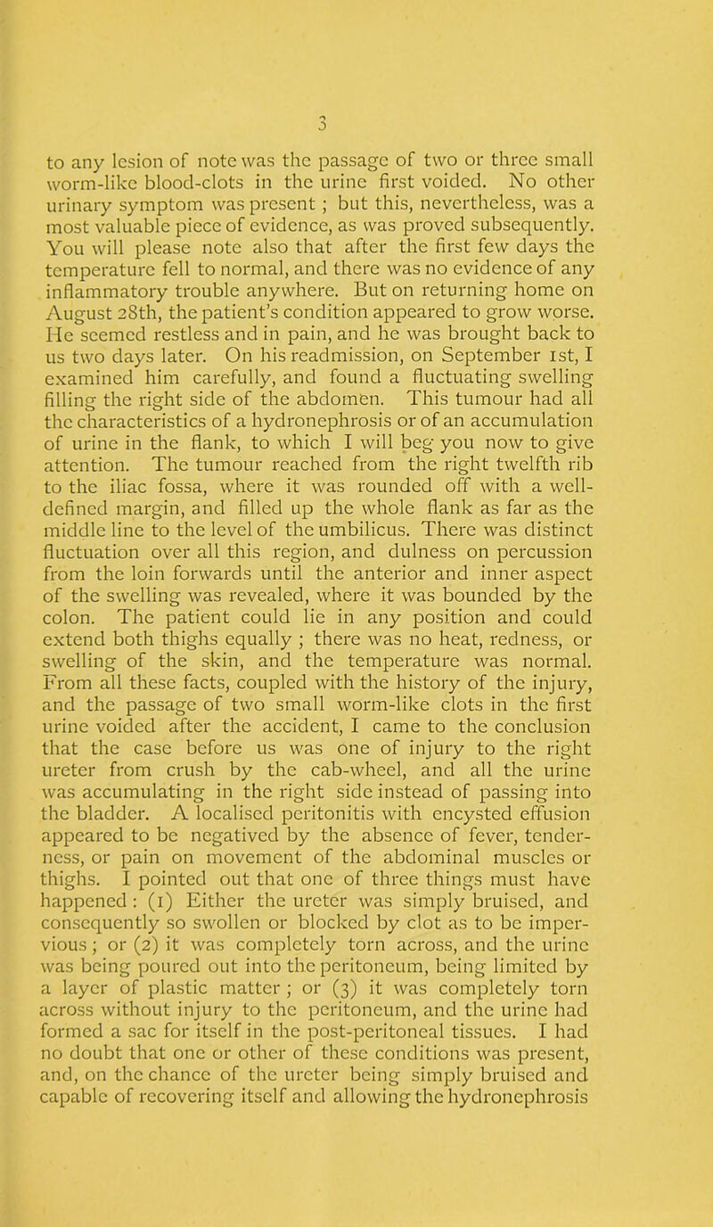 to any lesion of note was the passage of two or three small worm-like blood-clots in the urine first voided. No other urinary symptom was present; but this, nevertheless, was a most valuable piece of evidence, as was proved subsequently. You will please note also that after the first few days the temperature fell to normal, and there was no evidence of any inflammatory trouble anywhere. But on returning home on August 28th, the patient’s condition appeared to grow worse. He seemed restless and in pain, and he was brought back to us two days later. On his readmission, on September 1st, I examined him carefully, and found a fluctuating swelling filling the right side of the abdomen. This tumour had all the characteristics of a hydronephrosis or of an accumulation of urine in the flank, to which I will beg you now to give attention. The tumour reached from the right twelfth rib to the iliac fossa, where it was rounded off with a well- defined margin, and filled up the whole flank as far as the middle line to the level of the umbilicus. There was distinct fluctuation over all this region, and dulness on percussion from the loin forwards until the anterior and inner aspect of the swelling was revealed, where it was bounded by the colon. The patient could lie in any position and could extend both thighs equally ; there was no heat, redness, 01- swelling of the skin, and the temperature was normal. From all these facts, coupled with the history of the injury, and the passage of two small worm-like clots in the first urine voided after the accident, I came to the conclusion that the case before us was one of injury to the right ureter from crush by the cab-wheel, and all the urine was accumulating in the right side instead of passing into the bladder. A localised peritonitis with encysted effusion appeared to be negatived by the absence of fever, tender- ness, or pain on movement of the abdominal muscles 01- thighs. I pointed out that one of three things must have happened : (1) Either the ureter was simply bruised, and consequently so swollen or blocked by clot as to be imper- vious ; or (2) it was completely torn across, and the urine was being poured out into the peritoneum, being limited by a layer of plastic matter ; or (3) it was completely torn across without injury to the peritoneum, and the urine had formed a sac for itself in the post-peritoneal tissues. I had no doubt that one or other of these conditions was present, and, on the chance of the ureter being simply bruised and capable of recovering itself and allowing the hydronephrosis
