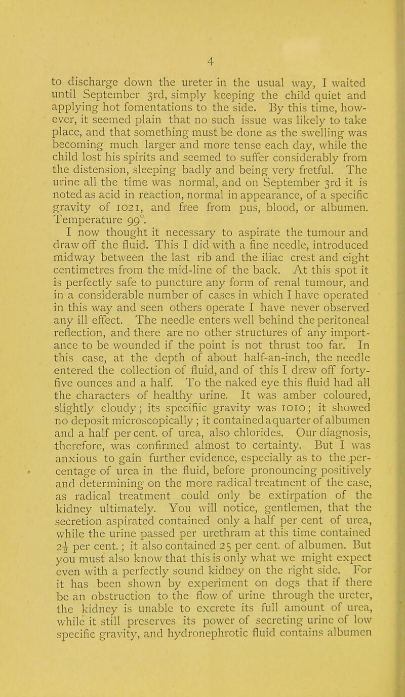 to discharge clown the ureter in the usual way, I waited until September 3rd, simply keeping the child quiet and applying hot fomentations to the side. By this time, how- ever, it seemed plain that no such issue was likely to take place, and that something must be done as the swelling was becoming much larger and more tense each day, while the child lost his spirits and seemed to suffer considerably from the distension, sleeping badly and being very fretful. The urine all the time was normal, and on September 3rd it is noted as acid in reaction, normal in appearance, of a specific gravity of 1021, and free from pus, blood, or albumen. Temperature 99°. I now thought it necessary to aspirate the tumour and drawoff the fluid. This I did with a fine needle, introduced midway between the last rib and the iliac crest and eight centimetres from the mid-line of the back. At this spot it is perfectly safe to puncture any form of renal tumour, and in a considerable number of cases in which I have operated in this way and seen others operate I have never observed any ill effect. The needle enters well behind the peritoneal reflection, and there are no other structures of any import- ance to be wounded if the point is not thrust too far. In this case, at the depth of about half-an-inch, the needle entered the collection of fluid, and of this I drew off forty- five ounces and a half. To the naked eye this fluid had all the characters of healthy urine. It was amber coloured, slightly cloudy; its specifiic gravity was 1010; it showed no deposit microscopically; it contained aquarter of albumen and a half percent, of urea, also chlorides. Our diagnosis, therefore, was confirmed almost to certainty. But I was anxious to gain further evidence, especially as to the per- centage of urea in the fluid, before pronouncing positively and determining on the more radical treatment of the case, as radical treatment could only be extirpation of the kidney ultimately. You will notice, gentlemen, that the secretion aspirated contained only a half per cent of urea, while the urine passed per urethram at this time contained 2\ per cent.; it also contained 25 per cent, of albumen. But you must also know that this is only what we might expect even with a perfectly sound kidney on the right side. For it has been shown by experiment on dogs that if there be an obstruction to the flow of urine through the ureter, the kidney is unable to excrete its full amount of urea, while it still preserves its power of secreting urine of low specific gravity, and hydroncphrotic fluid contains albumen