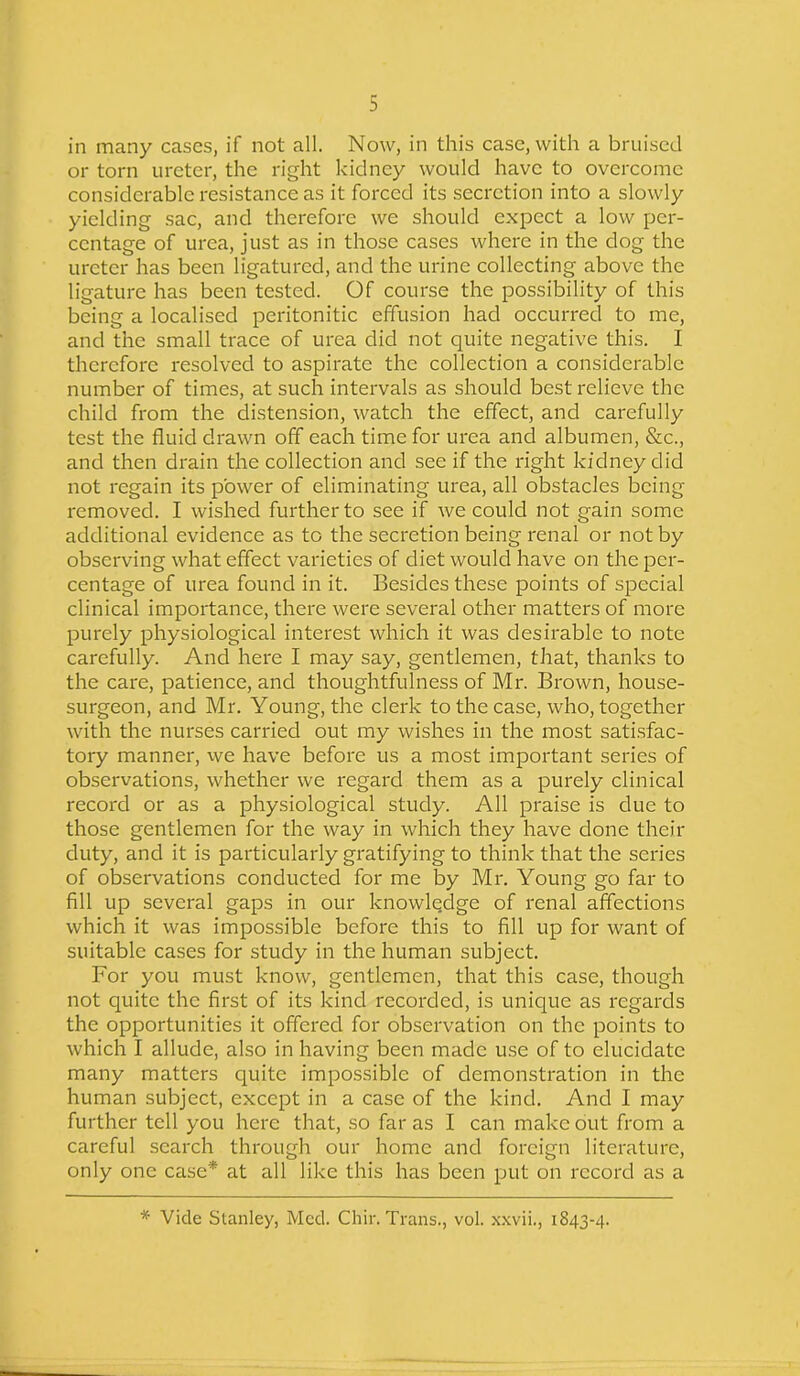 in many cases, if not all. Now, in this case, with a bruised or torn ureter, the right kidney would have to overcome considerable resistance as it forced its secretion into a slowly yielding sac, and therefore we should expect a low per- centage of urea, just as in those cases where in the dog the ureter has been ligatured, and the urine collecting above the ligature has been tested. Of course the possibility of this being a localised peritonitic effusion had occurred to me, and the small trace of urea did not quite negative this. I therefore resolved to aspirate the collection a considerable number of times, at such intervals as should best relieve the child from the distension, watch the effect, and carefully test the fluid drawn off each time for urea and albumen, &c., and then drain the collection and see if the right kidney did not regain its power of eliminating urea, all obstacles being removed. I wished further to see if we could not gain some additional evidence as to the secretion being renal or not by observing what effect varieties of diet would have on the per- centage of urea found in it. Besides these points of special clinical importance, there were several other matters of more purely physiological interest which it was desirable to note carefully. And here I may say, gentlemen, that, thanks to the care, patience, and thoughtfulness of Mr. Brown, house- surgeon, and Mr. Young, the clerk to the case, who, together with the nurses carried out my wishes in the most satisfac- tory manner, we have before us a most important series of observations, whether we regard them as a purely clinical record or as a physiological study. All praise is due to those gentlemen for the way in which they have done their duty, and it is particularly gratifying to think that the series of observations conducted for me by Mr. Young go far to fill up several gaps in our knowledge of renal affections which it was impossible before this to fill up for want of suitable cases for study in the human subject. For you must know, gentlemen, that this case, though not quite the first of its kind recorded, is unique as regards the opportunities it offered for observation on the points to which I allude, also in having been made use of to elucidate many matters quite impossible of demonstration in the human subject, except in a case of the kind. And I may further tell you here that, so far as I can make out from a careful search through our home and foreign literature, only one case* at all like this has been put on record as a * Vide Stanley, Med. Chir. Trans., vol. xxvii., 1843-4.
