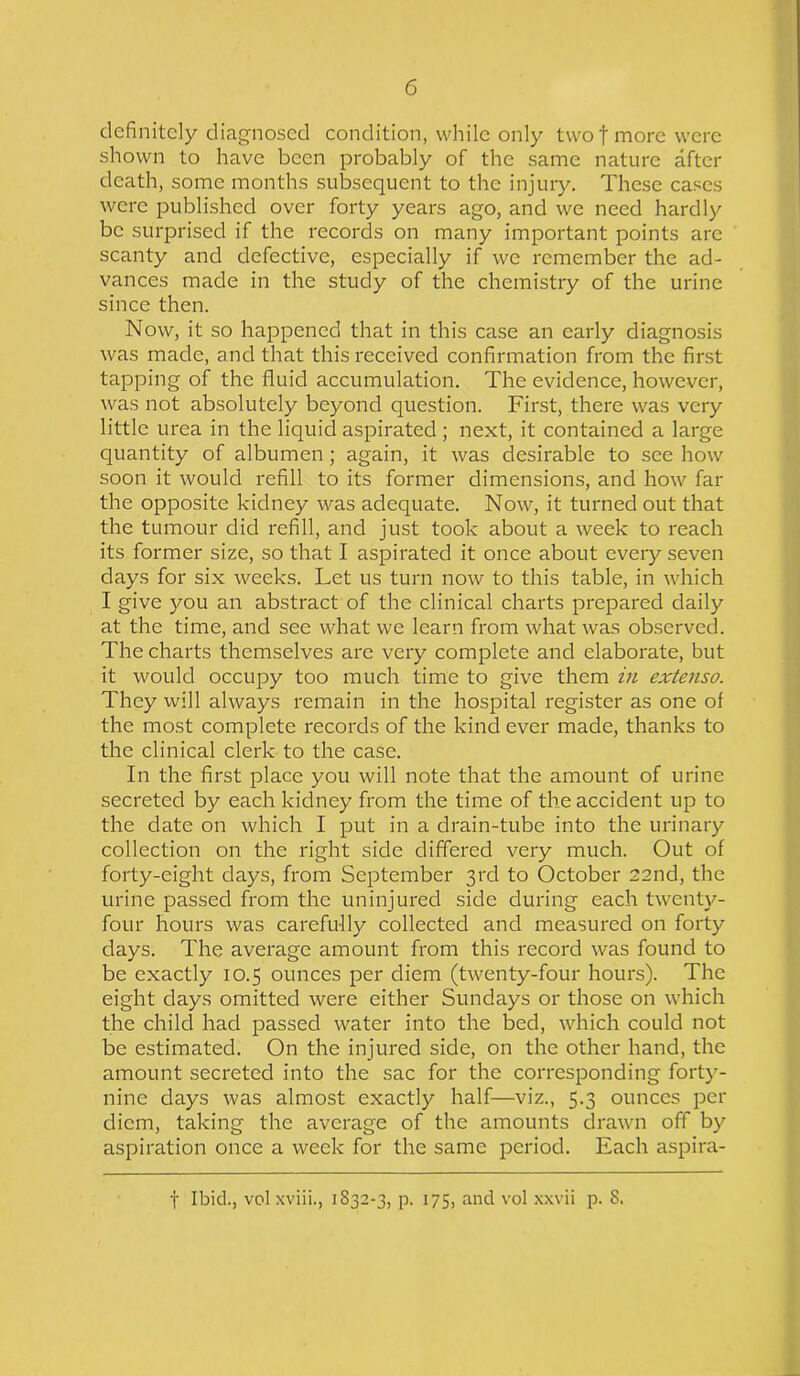 definitely diagnosed condition, while only two f more were shown to have been probably of the same nature after death, some months subsequent to the injury. These cases were published over forty years ago, and we need hardly be surprised if the records on many important points arc scanty and defective, especially if we remember the ad- vances made in the study of the chemistry of the urine since then. Now, it so happened that in this case an early diagnosis was made, and that this received confirmation from the first tapping of the fluid accumulation. The evidence, however, was not absolutely beyond question. First, there was very little urea in the liquid aspirated ; next, it contained a large quantity of albumen ; again, it was desirable to sec how soon it would refill to its former dimensions, and how far the opposite kidney was adequate. Now, it turned out that the tumour did refill, and just took about a week to reach its former size, so that I aspirated it once about every seven days for six weeks. Let us turn now to this table, in which I give you an abstract of the clinical charts prepared daily at the time, and see what we learn from what was observed. The charts themselves are very complete and elaborate, but it would occupy too much time to give them in extenso. They will always remain in the hospital register as one of the most complete records of the kind ever made, thanks to the clinical clerk to the case. In the first place you will note that the amount of urine secreted by each kidney from the time of the accident up to the date on which I put in a drain-tube into the urinary collection on the right side differed very much. Out of forty-eight days, from September 3rd to October 22nd, the urine passed from the uninjured side during each twenty- four hours was carefully collected and measured on forty days. The average amount from this record was found to be exactly 10.5 ounces per diem (twenty-four hours). The eight days omitted were either Sundays or those on which the child had passed water into the bed, which could not be estimated. On the injured side, on the other hand, the amount secreted into the sac for the corresponding forty- nine days was almost exactly half—viz., 5.3 ounces per diem, taking the average of the amounts drawn off by aspiration once a week for the same period. Each aspira- f Ibid., volxviii., 1S32-3, p. 175, and vol xxvii p. S.