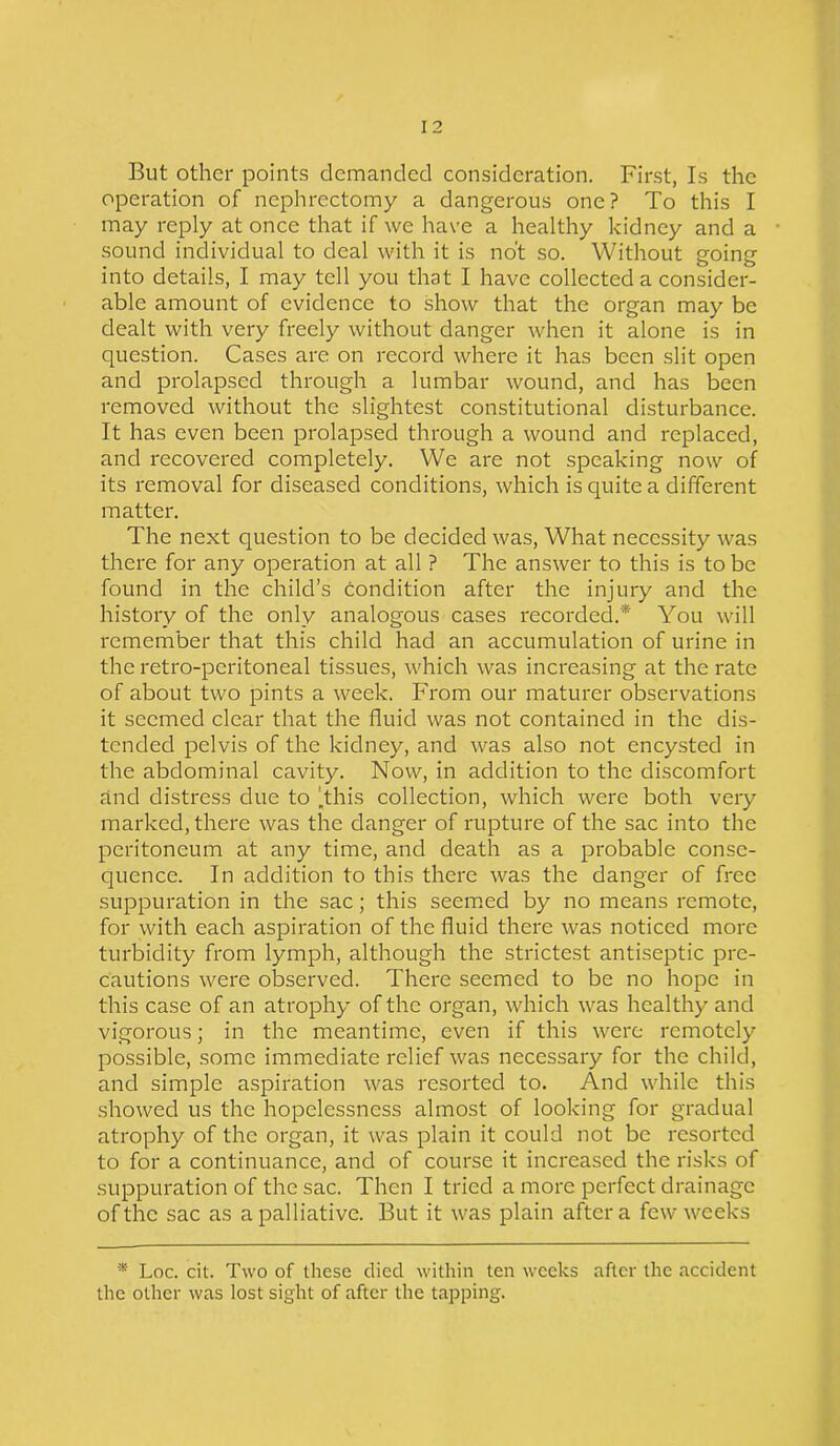 But other points demanded consideration. First, Is the operation of nephrectomy a dangerous one? To this I may reply at once that if we have a healthy kidney and a sound individual to deal with it is not so. Without going into details, I may tell you that I have collected a consider- able amount of evidence to show that the organ may be dealt with very freely without danger when it alone is in question. Cases are on record where it has been slit open and prolapsed through a lumbar wound, and has been removed without the slightest constitutional disturbance. It has even been prolapsed through a wound and replaced, and recovered completely. We are not speaking now of its removal for diseased conditions, which is quite a different matter. The next question to be decided was, What necessity was there for any operation at all ? The answer to this is to be found in the child’s condition after the injury and the history of the only analogous cases recorded.'* You will remember that this child had an accumulation of urine in the retro-peritoneal tissues, which was increasing at the rate of about two pints a week. From our maturer observations it seemed clear that the fluid was not contained in the dis- tended pelvis of the kidney, and was also not encysted in the abdominal cavity. Now, in addition to the discomfort and distress due to 'this collection, which were both very marked, there was the danger of rupture of the sac into the peritoneum at any time, and death as a probable conse- quence. In addition to this there was the danger of free suppuration in the sac; this seemed by no means remote, for with each aspiration of the fluid there was noticed more turbidity from lymph, although the strictest antiseptic pre- cautions were observed. There seemed to be no hope in this case of an atrophy of the organ, which was healthy and vigorous; in the meantime, even if this were remotely possible, some immediate relief was necessary for the child, and simple aspiration was resorted to. And while this showed us the hopelessness almost of looking for gradual atrophy of the organ, it was plain it could not be resorted to for a continuance, and of course it increased the risks of suppuration of the sac. Then I tried a more perfect drainage of the sac as a palliative. But it was plain after a few weeks * Loc. cit. Two of these died within ten weeks after the accident the other was lost sight of after the tapping.