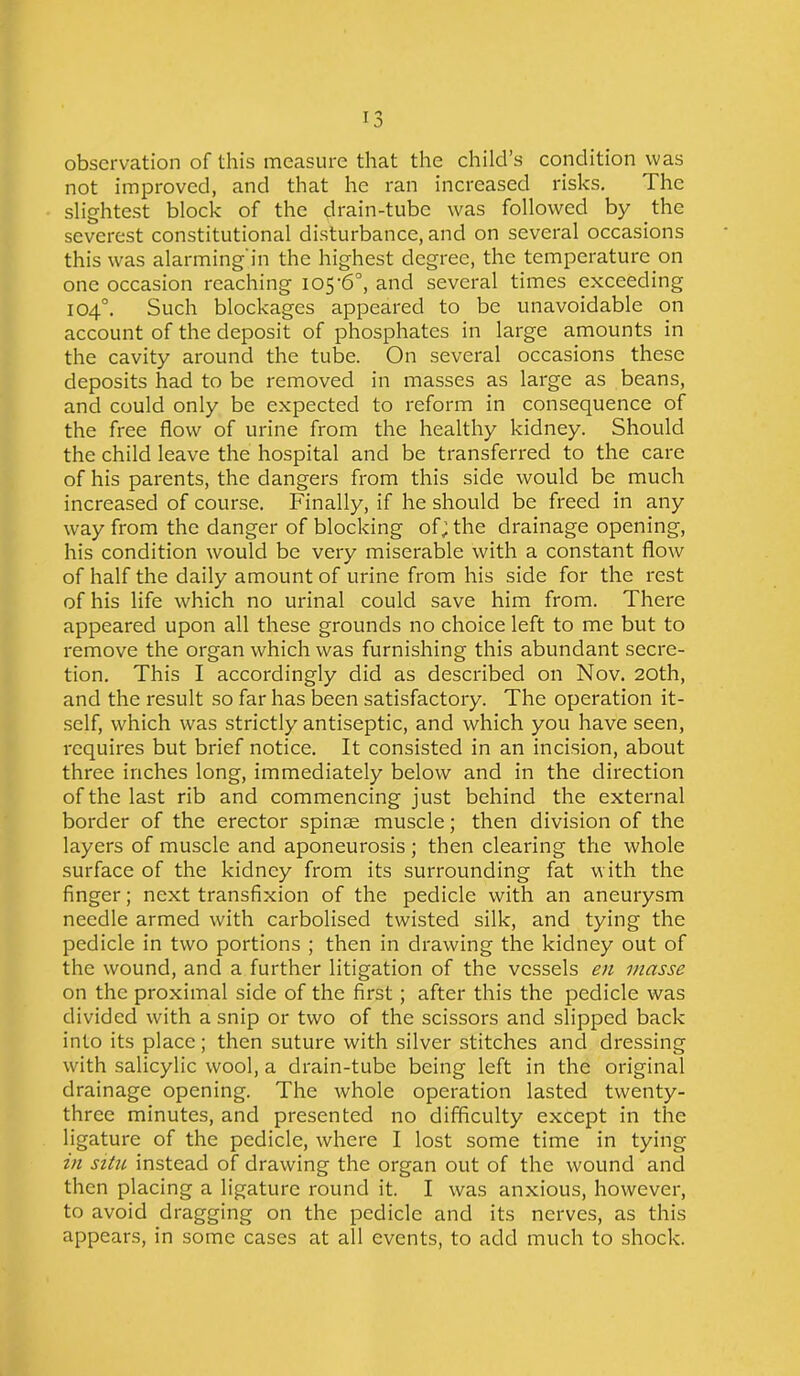 observation of this measure that the child’s condition was not improved, and that he ran increased risks. The slightest block of the drain-tube was followed by the severest constitutional disturbance, and on several occasions this was alarming'in the highest degree, the temperature on one occasion reaching 105’6°, and several times exceeding 104°. Such blockages appeared to be unavoidable on account of the deposit of phosphates in large amounts in the cavity around the tube. On several occasions these deposits had to be removed in masses as large as beans, and could only be expected to reform in consequence of the free flow of urine from the healthy kidney. Should the child leave the hospital and be transferred to the care of his parents, the dangers from this side would be much increased of course. Finally, if he should be freed in any way from the danger of blocking of; the drainage opening, his condition would be very miserable with a constant flow of half the daily amount of urine from his side for the rest of his life which no urinal could save him from. There appeared upon all these grounds no choice left to me but to remove the organ which was furnishing this abundant secre- tion. This I accordingly did as described on Nov. 20th, and the result so far has been satisfactory. The operation it- self, which was strictly antiseptic, and which you have seen, requires but brief notice. It consisted in an incision, about three inches long, immediately below and in the direction of the last rib and commencing just behind the external border of the erector spinae muscle; then division of the layers of muscle and aponeurosis ; then clearing the whole surface of the kidney from its surrounding fat with the finger; next transfixion of the pedicle with an aneurysm needle armed with carbolised twisted silk, and tying the pedicle in two portions ; then in drawing the kidney out of the wound, and a further litigation of the vessels en masse on the proximal side of the first; after this the pedicle was divided with a snip or two of the scissors and slipped back into its place; then suture with silver stitches and dressing with salicylic wool, a drain-tube being left in the original drainage opening. The whole operation lasted twenty- three minutes, and presented no difficulty except in the ligature of the pedicle, where I lost some time in tying in situ instead of drawing the organ out of the wound and then placing a ligature round it. I was anxious, however, to avoid dragging on the pedicle and its nerves, as this appears, in some cases at all events, to add much to shock.