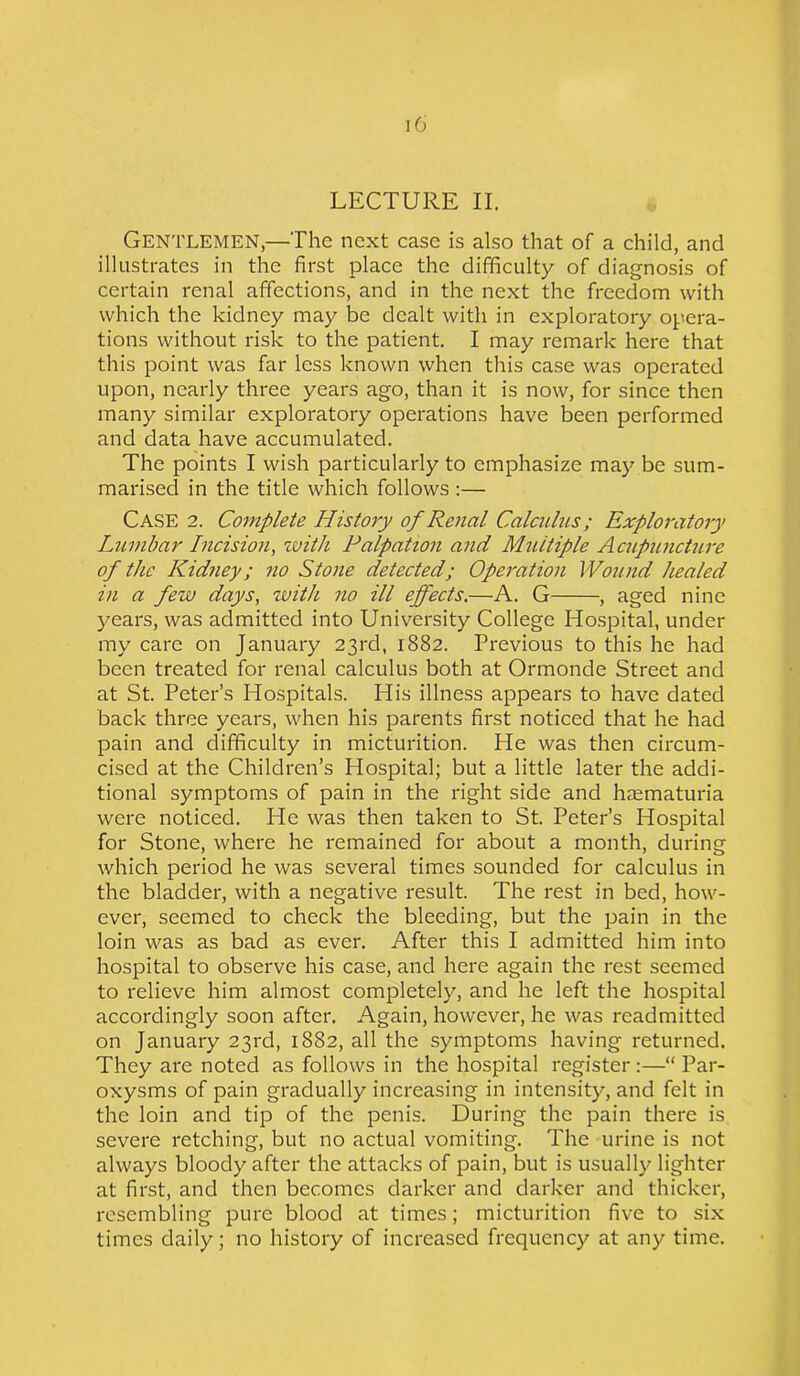 LECTURE II. Gentlemen,—The next case is also that of a child, and illustrates in the first place the difficulty of diagnosis of certain renal affections, and in the next the freedom with which the kidney may be dealt with in exploratory opera- tions without risk to the patient. I may remark here that this point was far less known when this case was operated upon, nearly three years ago, than it is now, for since then many similar exploratory operations have been performed and data have accumulated. The points I wish particularly to emphasize may be sum- marised in the title which follows :— Case 2. Complete History of Renal Calculus; Exploratory Lumbar Incision, with Palpation and Multiple Acupuncture of the Kidney; no Stone detected; Operation Wound healed in a few days, with no ill effects.—A. G , aged nine years, was admitted into University College Hospital, under my care on January 23rd, 1882. Previous to this he had been treated for renal calculus both at Ormonde Street and at St. Peter’s Hospitals. His illness appears to have dated back three years, when his parents first noticed that he had pain and difficulty in micturition. He was then circum- cised at the Children’s Hospital; but a little later the addi- tional symptoms of pain in the right side and hasmaturia were noticed. He was then taken to St. Peter’s Hospital for Stone, where he remained for about a month, during which period he was several times sounded for calculus in the bladder, with a negative result. The rest in bed, how- ever, seemed to check the bleeding, but the pain in the loin was as bad as ever. After this I admitted him into hospital to observe his case, and here again the rest seemed to relieve him almost completely, and he left the hospital accordingly soon after. Again, however, he was readmitted on January 23rd, 1882, all the symptoms having returned. They are noted as follows in the hospital register:—“ Par- oxysms of pain gradually increasing in intensity, and felt in the loin and tip of the penis. During the pain there is severe retching, but no actual vomiting. The urine is not always bloody after the attacks of pain, but is usually lighter at first, and then becomes darker and darker and thicker, resembling pure blood at times; micturition five to six times daily; no history of increased frequency at any time.