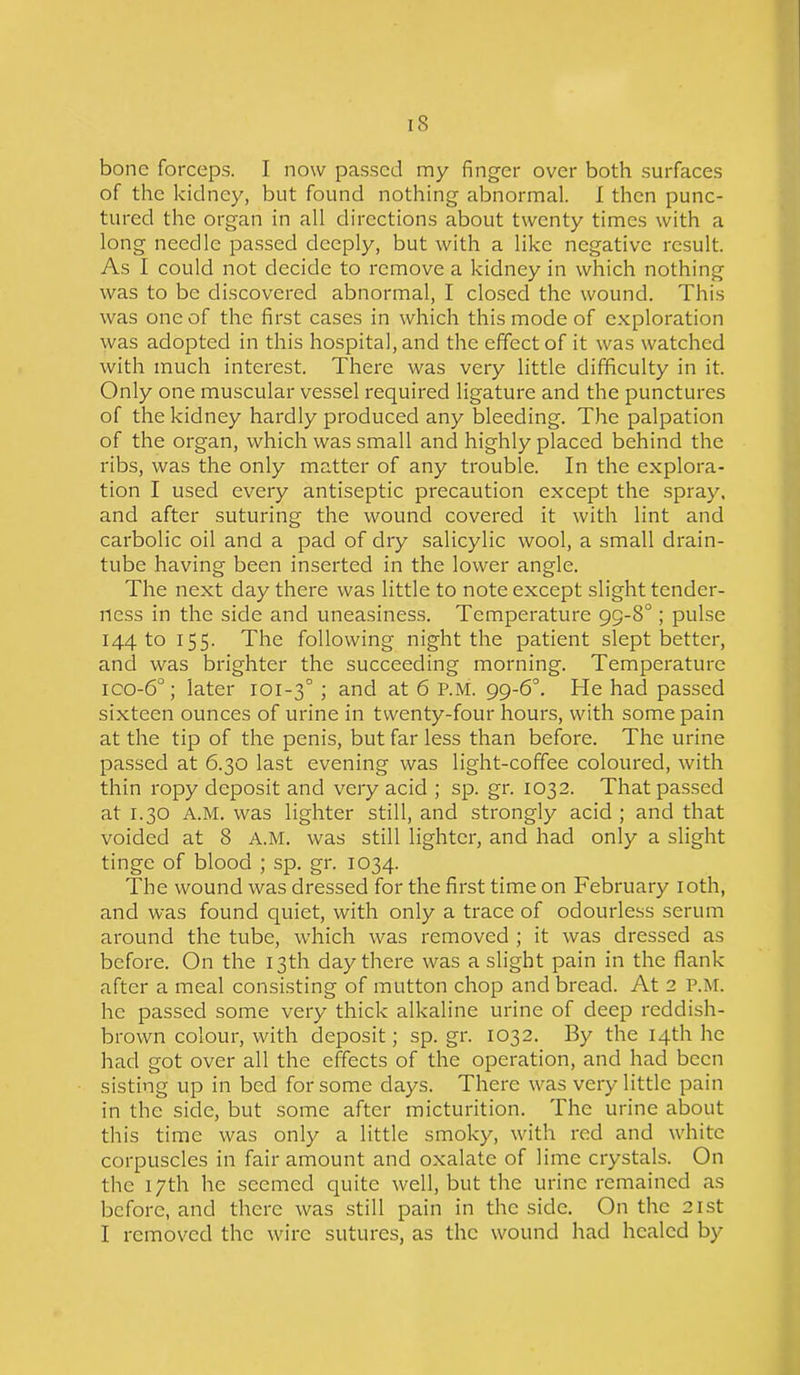 bone forceps. I now passed my finger over both surfaces of the kidney, but found nothing abnormal. I then punc- tured the organ in all directions about twenty times with a long needle passed deeply, but with a like negative result. As I could not decide to remove a kidney in which nothing was to be discovered abnormal, I closed the wound. This was one of the first cases in which this mode of exploration was adopted in this hospital, and the effect of it was watched with much interest. There was very little difficulty in it. Only one muscular vessel required ligature and the punctures of the kidney hardly produced any bleeding. The palpation of the organ, which was small and highly placed behind the ribs, was the only matter of any trouble. In the explora- tion I used every antiseptic precaution except the spray, and after suturing the wound covered it with lint and carbolic oil and a pad of dry salicylic wool, a small drain- tube having been inserted in the lower angle. The next day there was little to note except slight tender- ness in the side and uneasiness. Temperature 99-8°; pulse 144 to 155. The following night the patient slept better, and was brighter the succeeding morning. Temperature ico-6°; later 101-30 ; and at 6 P.M. 99-6°. He had passed sixteen ounces of urine in twenty-four hours, with some pain at the tip of the penis, but far less than before. The urine passed at 6.30 last evening was light-coffee coloured, with thin ropy deposit and very acid ; sp. gr. 1032. That passed at 1.30 A.M. was lighter still, and strongly acid ; and that voided at 8 A.M. was still lighter, and had only a slight tinge of blood ; sp. gr. 1034. The wound was dressed for the first time on February 10th, and was found quiet, with only a trace of odourless serum around the tube, which was removed ; it was dressed as before. On the 13th day there was a slight pain in the flank after a meal consisting of mutton chop and bread. At 2 P.M. he passed some very thick alkaline urine of deep reddish- brown colour, with deposit; sp.gr. 1032. By the 14th he had got over all the effects of the operation, and had been sisting up in bed for some days. There was very little pain in the side, but some after micturition. The urine about this time was only a little smoky, with red and white corpuscles in fair amount and oxalate of lime crystals. On the 17th he seemed quite well, but the urine remained as before, and there was still pain in the side. On the 21st I removed the wire sutures, as the wound had healed by
