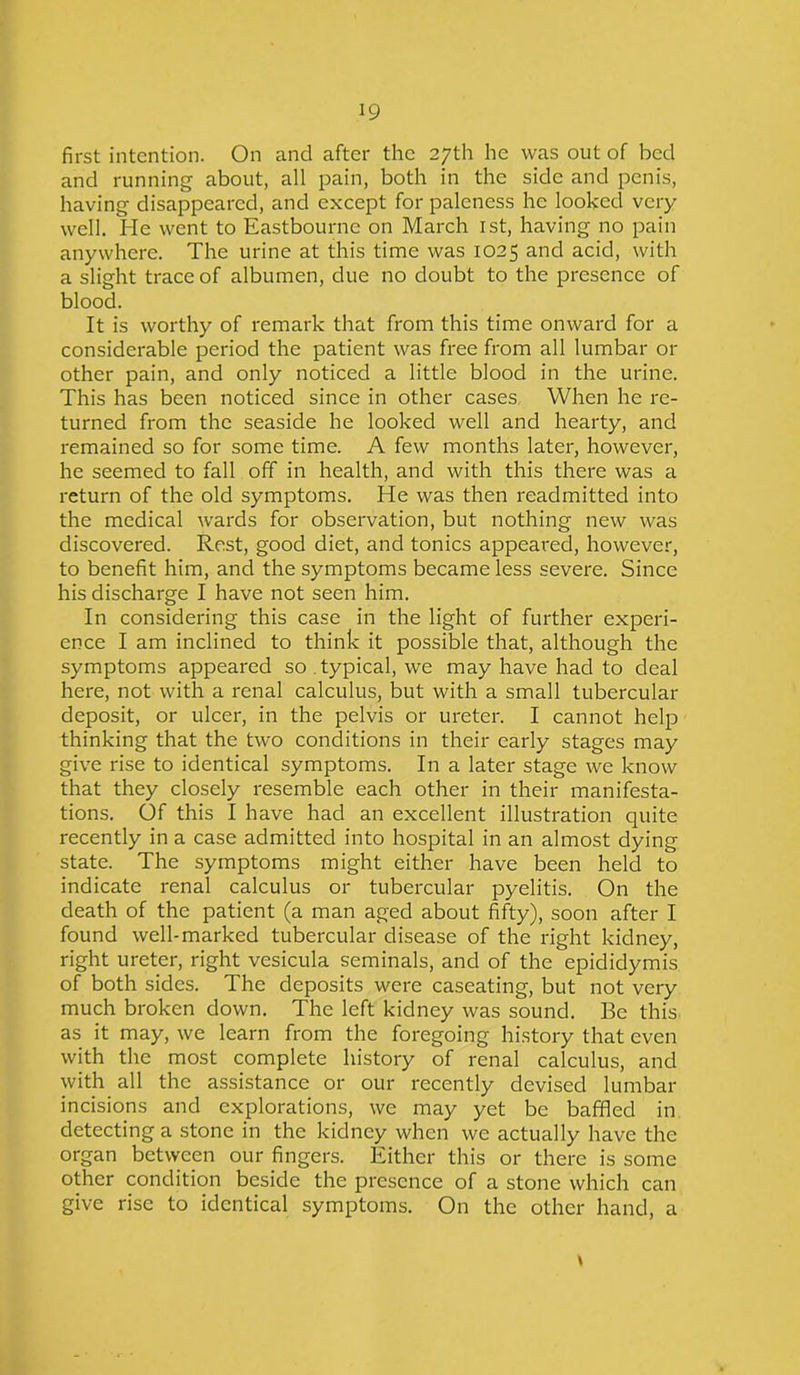 first intention. On and after the 27th he was out of bed and running about, all pain, both in the side and penis, having disappeared, and except for paleness he looked very well. He went to Eastbourne on March 1st, having no pain anywhere. The urine at this time was 1025 and acid, with a slight trace of albumen, due no doubt to the presence of blood. It is worthy of remark that from this time onward for a considerable period the patient was free from all lumbar 01- other pain, and only noticed a little blood in the urine. This has been noticed since in other cases When he re- turned from the seaside he looked well and hearty, and remained so for some time. A few months later, however, he seemed to fall off in health, and with this there was a return of the old symptoms. He was then readmitted into the medical wards for observation, but nothing new was discovered. Rest, good diet, and tonics appeared, however, to benefit him, and the symptoms became less severe. Since his discharge I have not seen him. In considering this case in the light of further experi- ence I am inclined to think it possible that, although the symptoms appeared so typical, we may have had to deal here, not with a renal calculus, but with a small tubercular deposit, or ulcer, in the pelvis or ureter. I cannot help thinking that the two conditions in their early stages may give rise to identical symptoms. In a later stage we know that they closely resemble each other in their manifesta- tions. Of this I have had an excellent illustration quite recently in a case admitted into hospital in an almost dying state. The symptoms might either have been held to indicate renal calculus or tubercular pyelitis. On the death of the patient (a man aged about fifty), soon after I found well-marked tubercular disease of the right kidney, right ureter, right vesicula seminals, and of the epididymis of both sides. The deposits were caseating, but not very much broken down. The left kidney was sound. Be this as it may, we learn from the foregoing history that even with the most complete history of renal calculus, and with all the assistance or our recently devised lumbar incisions and explorations, we may yet be baffled in detecting a stone in the kidney when we actually have the organ between our fingers. Either this or there is some other condition beside the presence of a stone which can give rise to identical symptoms. On the other hand, a