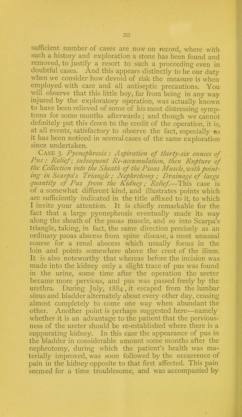 sufficient number of cases are now on record, where with such a history and exploration a stone has been found and removed, to justify a resort to such a proceeding even in doubtful cases. And this appears distinctly to be our duty when we consider how devoid of risk the measure is when employed with care and all antiseptic precautions. You will observe that this little boy, far from being in any way injured by the exploratory operation, was actually known to have been relieved of some of his most distressing symp- toms for some months afterwards ; and though we cannot definitely put this down to the credit of the operation, it is, at all events, satisfactory to observe the fact, especially as it has been noticed in several cases of the same exploration since undertaken. Case 3. Pyonephrosis : Aspiration of thirty-six ounces of Pus: Relief; subsequent Re-accumulation, then Rupture of the Collection into the Sheath of the Psoas Muscle, with point- ing in Scarpa's Triangle; Nephrotomy ; Drainage of large quantity of Pus from the Kidney; Relief.—This case is of a somewhat different kind, and illustrates points which are sufficiently indicated in the title affixed to it, to which I invite your attention. It is chiefly remarkable for the fact that a large pyonephrosis eventually made its way along the sheath of the psoas muscle, and so into Scarpa’s triangle, taking, in fact, the same direction precisely as an ordinary psoas abscess from spine disease, a most unusual course for a renal abscess which usually forms in the loin and points somewhere above the crest of the ilium. It is also noteworthy that whereas before the incision was made into the kidney only a slight trace of pus was found in the urine, some time after the operation the ureter became more pervious, and pus was passed freely by the urethra. During July, 1884, it escaped from the lumbar sinus and bladder alternately about every other day, ceasing almost completely to come one way when abundant the other. Another point is perhaps suggested here—namely whether it is an advantage to the patient that the pervious- ness of the ureter should be re-established where there is a suppurating kidney. In this case the appearance of pus in the bladder in considerable amount some months after the nephrotomy, during which the patient’s health was ma- terially improved, was soon followed by the occurrence of pain in the kidney opposite to that first affected. This pain seemed for a time troublesome, and was accompanied by