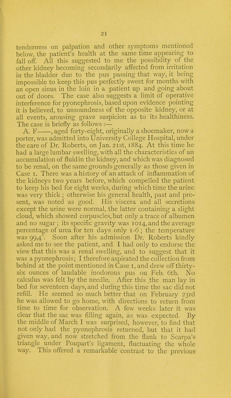 tenderness on palpation and other symptoms mentioned below, the patient’s health at the same time appearing to fall off. All this suggested to me the possibility of the other kidney becoming secondarily affected from irritation in the bladder due to the pus passing that way, it being impossible to keep this pus perfectly sweet for months with an open sinus in the loin in a patient up and going about out of doors. The case also suggests a limit of operative interference for pyonephrosis, based upon evidence pointing it is believed, to unsoundness of the opposite kidney, or at all events, arousing grave suspicion as to its healthiness. The case is briefly as follows :— A. F , aged forty-eight, originally a shoemaker, now a porter, was admitted into University College Hospital, under the care of Dr. Roberts, on Jan. 21st, 1884. At this time he had a large lumbar swelling, with all the characteristics of an accumulation of fluid in the kidney, and which was diagnosed to be renal, on the same grounds generally as those given in Case 1. There was a history of an attack of inflammation of the kidneys two years before, which compelled the patient to keep his bed for eight weeks, during which time the urine was very thick ; otherwise his general health, past and pre- sent, was noted as good. His viscera and all secretions except the urine were normal, the latter containing a slight cloud, which showed corpuscles, but only a trace of albumen and no sugar ; its specific gravity was 1014, and the average percentage of urea for ten days only 1-6 ; the temperature was 99,4°. Soon after his admission Dr. Roberts kindly asked me to see the patient, and I had only to endorse the view that this was a renal swelling, and to suggest that it was a pyonephrosis; I therefore aspirated the collection from behind at the point mentioned in Case 1, and drew off thirty- six ounces of laudable inodorous pus on Feb. 6th. No calculus was felt by the needle. After this .the man lay in bed for seventeen days, and during this time the sac did not refill. He seemed so much better that on February 23rd he was allowed to go home, with directions to return from time to time for observation. A few weeks later it was clear that the sac was filling again, as was expected. By the middle of March I was surprised, however, to find that not only had the pyonephrosis returned, but that it had given way, and now stretched from the flank to Scarpa’s triangle under Poupart’s ligament, fluctuating the whole way. This offered a remarkable contrast to the previous