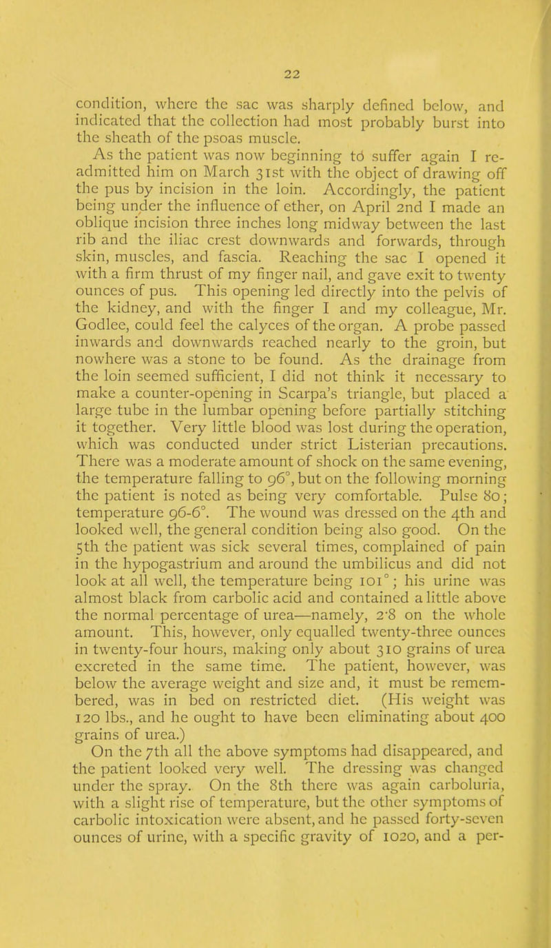 condition, where the sac was sharply defined below, and indicated that the collection had most probably burst into the sheath of the psoas muscle. As the patient was now beginning td suffer again I re- admitted him on March 31st with the object of drawing off the pus by incision in the loin. Accordingly, the patient being under the influence of ether, on April 2nd I made an oblique incision three inches long midway between the last rib and the iliac crest downwards and forwards, through skin, muscles, and fascia. Reaching the sac I opened it with a firm thrust of my finger nail, and gave exit to twenty ounces of pus. This opening led directly into the pelvis of the kidney, and with the finger I and my colleague, Mr. Godlee, could feel the calyces of the organ. A probe passed inwards and downwards reached nearly to the groin, but nowhere was a stone to be found. As the drainage from the loin seemed sufficient, I did not think it necessary to make a counter-opening in Scarpa’s triangle, but placed a large tube in the lumbar opening before partially stitching it together. Very little blood was lost during the operation, which was conducted under strict Listerian precautions. There was a moderate amount of shock on the same evening, the temperature falling to 96°, but on the following morning the patient is noted as being very comfortable. Pulse 80 ; temperature 96-6°. The wound was dressed on the 4th and looked well, the general condition being also good. On the 5th the patient was sick several times, complained of pain in the hypogastrium and around the umbilicus and did not look at all well, the temperature being ioi°; his urine was almost black from carbolic acid and contained a little above the normal percentage of urea—namely, 2-8 on the whole amount. This, however, only equalled twenty-three ounces in twenty-four hours, making only about 310 grains of urea excreted in the same time. The patient, however, was below the average weight and size and, it must be remem- bered, was in bed on restricted diet. (His weight was 120 lbs., and he ought to have been eliminating about 400 grains of urea.) On the 7th all the above symptoms had disappeared, and the patient looked very well. The dressing was changed under the spray. On the 8th there was again carboluria, with a slight rise of temperature, but the other symptoms of carbolic intoxication were absent, and he passed forty-seven ounces of urine, with a specific gravity of 1020, and a per-